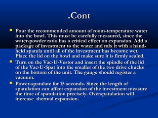 .Cont






Pour the recommended amount of room-temperature water
into the bowl. This must be carefully measured, since the
water-powder ratio has a critical effect on expansion. Add a
package of investment to the water and mix it with a handheld spatula until all of the investment has become wet.
Place the lid on the bowl and make sure it is firmly sealed.
Turn on the Vac-U-Vestor and insert the spindle of the lid
of the Vac-U-Spat into the smaller of the two drive chucks
on the bottom of the unit. The gauge should register a
vacuum.
Power-spatulate for 15 seconds. Since the length of
spatulation can affect expansion of the investment measure
the time of spatulation precisely. Overspatulation will
increase thermal expansion.

 