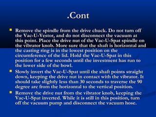 .Cont






Remove the spindle from the drive chuck. Do not turn off
the Vac-U-Vestor, and do not disconnect the vacuum at
this point. Place the drive nut of the Vac-U-Spat spindle on
the vibrator knob. More sure that the shaft is horizontal and
the casting ring is in the lowest position on the
circumference of the lid. Hold the Vac-U-Spat in this
position for a few seconds until the investment has run to
the lower side of the bowl.
Slowly invert the Vac-U-Spat until the shaft points straight
down, keeping the drive nut in contact with the vibrator. It
should take slightly less than 30 seconds to traverse the 90
degree arc from the horizontal to the vertical position.
Remove the drive nut from the vibrator knob, keeping the
Vac-U-Spat inverted. While it is still in this position, turn
off the vacuum pump and disconnect the vacuum hose.

 