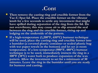 .Cont




Then remove the casting ring and crucible former from the
Vac-U-Spat lid. Place the crucible former on the vibrator
knob for a few seconds to settle any investment that might
have spilled during separation of the ring from the lid. Do
not overvibrate; this may cause air to slip around the seal
between the ring and the crucible former, rising up and
lodging on the underside of the pattern.
If a high-temperature (1,200°F, 650°C) burnout technique
will be used, place the casting ring and crucible former into
a humidor (a covered plastic container or sealed plastic bag
with wet paper towels in the bottom) and let set at room
temperature. If a low-temperatur (900°F, 480°C) burnout
technique is to be used, immediately immers the ring in a
100°F (38°C) water bath to produce expansion of the wax
pattern. Allow the investment to set for a minimum of 30
minutes. Leave the ring in the humidor until you are ready
for burnout and casting.

 