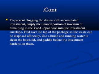 .Cont


To prevent clogging the drains with accumulated
investment, empty the unused portion of investment
remaining in the Vac-U-Spat bowl into the investment
envelope. Fold over the top of the package so the waste can
be disposed off neatly. Use a brush and running water to
clean the bowl, lid, and paddle before the investment
hardens on them.

 