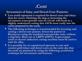 .Cont
Investment of Inlay and Dowel-Core Patterns:






Less mold expansion is required for dowel cores and inlays
than for crown. Omitting the ring or increasing the
investment water-powder ratio by 1.0 mL will result in a
slightly undersized casting that will fit more easily into the
cavity prepared in the tooth.
The following technique is recommended for investing and
casting a dowel-core pattern. Invest the pattern in
Beautycast using the standard water-powder ratio, without
a ring liner. Burn out at 1,200°F (650°C). A gas-oxygen
torch or electric induction casting machine must be used to
melt the alloy.
It is possible for an experienced operator to cast and
cement gold inlays and dowel cores on the same day that
the teeth are prepared by using the following accelerated
technique for investment and burnout.

 