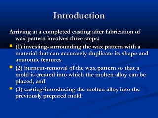 Introduction
Arriving at a completed casting after fabrication of
wax pattern involves three steps:
 (1) investing-surrounding the wax pattern with a
material that can accurately duplicate its shape and
anatomic features
 (2) burnout-removal of the wax pattern so that a
mold is created into which the molten alloy can be
placed, and
 (3) casting-introducing the molten alloy into the
previously prepared mold.

 