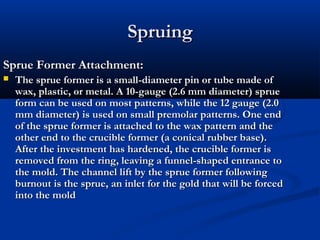 Spruing
Sprue Former Attachment:


The sprue former is a small-diameter pin or tube made of
wax, plastic, or metal. A 10-gauge (2.6 mm diameter) sprue
form can be used on most patterns, while the 12 gauge (2.0
mm diameter) is used on small premolar patterns. One end
of the sprue former is attached to the wax pattern and the
other end to the crucible former (a conical rubber base).
After the investment has hardened, the crucible former is
removed from the ring, leaving a funnel-shaped entrance to
the mold. The channel lift by the sprue former following
burnout is the sprue, an inlet for the gold that will be forced
into the mold

 