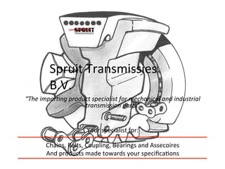 Spruit	
  Transmissies	
  
            B.V.	
  
“The	
  impor+ng	
  product	
  specialist	
  for	
  mechanical	
  and	
  industrial	
  
                         transmission	
  parts”	
  
                                      	
  
                                      	
  
                          Your	
  specialist	
  for:	
  
                                          	
  
          Chains,	
  Belts,	
  Coupling,	
  Bearings	
  and	
  Assecoires	
  
          And	
  products	
  made	
  towards	
  your	
  speciﬁca<ons	
  
                                          	
  
 