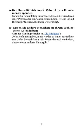 - 3 -
9.	Gewöhnen Sie sich an, ein Zehntel Ihrer Einnah-
men zu spenden.
	 Sobald Sie einen Betrag einnehmen, lassen Sie 10% davon
einer Person oder Einrichtung zukommen, welche Sie auf
Ihrem spirituellen Lebensweg weiterbringt.
10.	Lassen Sie andere Menschen an Ihrem Wohler-
gehen Anteil haben!
	 Gardner Hunting schreibt in „Die Rückgabe“:
	 „Was Sie hinausgeben, muss wieder zu Ihnen zurückkeh-
ren. Jeder Mensch kann sein Leben dadurch verändern,
dass er etwas anderes hinausgibt.“
	
 