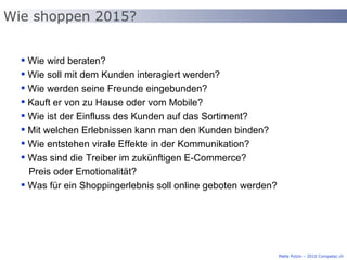 Wie wird beraten? Wie soll mit dem Kunden interagiert werden? Wie werden seine Freunde eingebunden? Kauft er von zu Hause oder vom Mobile? Wie ist der Einfluss des Kunden auf das Sortiment? Mit welchen Erlebnissen kann man den Kunden binden? Wie entstehen virale Effekte in der Kommunikation? Was sind die Treiber im zukünftigen E-Commerce?    Preis oder Emotionalität? Was für ein Shoppingerlebnis soll online geboten werden? Wie shoppen 2015? Malte Polzin – 2010 Competec.ch 