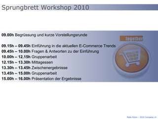 Sprungbrett Workshop 2010 Malte Polzin – 2010 Competec.ch 09.00h  Begrüssung und kurze Vorstellungsrunde 09.15h – 09.45h  Einführung in die aktuellen E-Commerce Trends 09.45h – 10.00h  Fragen & Antworten zu der Einführung 10.00h – 12.15h  Gruppenarbeit 12.15h – 13.30h  Mittagessen 13.30h – 13.45h  Zwischenergebnisse 13.45h – 15.00h  Gruppenarbeit 15.00h – 16.00h  Präsentation der Ergebnisse 