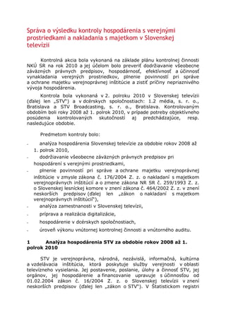 Správa o výsledku kontroly hospodárenia s verejnými prostriedkami a nakladania s majetkom v Slovenskej televízii <br />Kontrolná akcia bola vykonaná na základe plánu kontrolnej činnosti NKÚ SR na rok 2010 a jej účelom bolo preveriť dodržiavanie všeobecne záväzných právnych predpisov, hospodárnosť, efektívnosť a účinnosť vynakladania verejných prostriedkov, plnenie povinností pri správe a ochrane majetku verejnoprávnej inštitúcie a zistiť príčiny nepriaznivého vývoja hospodárenia.<br />Kontrola bola vykonaná v 2. polroku 2010 v Slovenskej televízii (ďalej len „STV“) a v dcérskych spoločnostiach: 1.2 média, s. r. o., Bratislava a STV Broadcasting, s. r. o., Bratislava. Kontrolovaným obdobím boli roky 2008 až 1. polrok 2010, v prípade potreby objektívneho posúdenia kontrolovaných skutočností aj predchádzajúce, resp. nasledujúce obdobie.<br /> <br />Predmetom kontroly bolo:<br />₋       analýza hospodárenia Slovenskej televízie za obdobie rokov 2008 až 1. polrok 2010,<br />₋       dodržiavanie všeobecne záväzných právnych predpisov pri hospodárení s verejnými prostriedkami,<br />₋       plnenie povinností pri správe a ochrane majetku verejnoprávnej inštitúcie v zmysle zákona č. 176/2004 Z. z. o nakladaní s majetkom verejnoprávnych inštitúcií a o zmene zákona NR SR č. 259/1993 Z. z. o Slovenskej lesníckej komore v znení zákona č. 464/2002 Z. z. v znení neskorších predpisov (ďalej len „zákon o nakladaní s majetkom verejnoprávnych inštitúcií“),<br />₋       analýza zamestnanosti v Slovenskej televízii,<br />₋       príprava a realizácia digitalizácie,<br />₋       hospodárenie v dcérskych spoločnostiach,<br />₋       úroveň výkonu vnútornej kontrolnej činnosti a vnútorného auditu.<br />1          Analýza hospodárenia STV za obdobie rokov 2008 až 1. polrok 2010<br /> <br />STV je verejnoprávna, národná, nezávislá, informačná, kultúrna a vzdelávacia inštitúcia, ktorá poskytuje služby verejnosti v oblasti televízneho vysielania. Jej postavenie, poslanie, úlohy a činnosť STV, jej orgánov, jej hospodárenie a financovanie upravuje s účinnosťou od 01.02.2004 zákon č. 16/2004 Z. z. o Slovenskej televízii v znení neskorších predpisov (ďalej len „zákon o STV“). V Štatistickom registri organizácií vedenom Štatistickým úradom SR bola STV pôvodne zapísaná pod kódom 11 - podnik ako ziskovo orientovaná jednotka. Od 13.11.2007 bola v tomto registri zapísaná v subsektore 13110 – Ústredná štátna správa ako subjekt verejnej správy v zmysle ustanovenia § 3 ods. 1 zákona č. 523/2004 Z. z. o rozpočtových pravidlách verejnej správy a o zmene a doplnení niektorých zákonov v znení neskorších predpisov (ďalej len „zákon o rozpočtových pravidlách“). Podľa § 2 písm. a) tohto zákona hospodári s verejnými prostriedkami.<br />Kontrolou citovaných ustanovení zákona o rozpočtových pravidlách a ustanovenia § 20 ods. 3 zákona o STV v znení platnom až do 31.08.2009 bol zistený rozpor v tom, že podľa zákona o rozpočtových pravidlách hospodárila STV od 13.11.2007 len s verejnými prostriedkami, ale podľa zákona o STV až do 31.08.2009 s vlastnými a verejnými prostriedkami. Tento právny stav bol daný do súladu novelou zákona o STV, podľa ktorej STV s účinnosťou od 01.09.2009 hospodárila už len s verejnými prostriedkami.<br />STV plánovala na rok 2008 hospodársky výsledok so stratou 4 868 884 EUR, avšak v skutočnosti hospodárila so stratou 9 522 837 EUR, čo bolo oproti plánovanej strate viac o 4 653 953 EUR.<br />            V roku 2009 hospodárila STV so stratou 5 625 876 EUR, pričom plánovaná strata po úprave rozpočtu bola 6 293 135 EUR.<br />            Hospodársky výsledok za 1. polrok 2010 predstavoval stratu 6 606 332 EUR, čo bol oproti plánovanému kladnému výsledku 2 324 053 EUR negatívny rozdiel vo výške až 8 930 385 EUR.<br />            Vplyv na stratu STV v roku 2010 malo hlavne nenaplnenie celkových výnosov z reklamy (výpadok 4 663 348 EUR), nenaplnenie príjmov v zmysle zákona č. 68/2008 Z. z. o úhrade za služby verejnosti poskytované Slovenskou televíziou a Slovenským rozhlasom a o zmene a doplnení niektorých zákonov v znení neskorších predpisov(ďalej len „zákon o poplatkoch“), kde bol výpadok 650 328 EUR a nedodržanie plánovanej kompenzácie výpadku úhrad v dôsledku sociálneho dosahu tohto zákona.<br />            Zo zákona č. 308/2000 Z. z. o vysielaní a retransmisii a o zmene zákona č. 195/2000 Z. z. o telekomunikáciách v znení neskorších predpisov vyplýval pre STV stály pokles podielu reklamného času na dennom vysielacom čase, a to z 3 % v roku 2008 až na 1,5 % v roku 2010, čo malo negatívny dopad na dosahované príjmy z reklamy. Avšak výročné správy STV sa nezaoberali vyhodnotením miery využitia zákonom povoleného času na reklamu a ani z ostatných predložených materiálov sa nedalo posúdiť, či STV využila plnú časovú kapacitu na reklamu. Preto bolo kontrolou NKÚ SR odporučené vyhodnocovať aj využívanie možností, ktoré zákon umožňuje a nielen hodnotiť nenaplnenie finančných ukazovateľov.<br /> <br />STV mala v kontrolovanom období 6 dcérskych spoločností, z toho štyri so 100 % kapitálovou účasťou a dve s podielovou účasťou:<br />-            Koncesia, s. r. o. (od 01.01.2009 bola v likvidácii a 28.01.2010 bola vymazaná z Obchodného registra),<br />-            1.2 média, s. r. o.,<br />-            STV Broadcasting, s. r. o.,<br />-            STV Production & Technology, s. r. o.,<br />-            RTVS, s. r. o (podiel na základnom imaní 50 %),<br />-            PMT, s. r. o. (podiel 31,5 %).<br /> <br />Analýzou hospodárenia dcérskych spoločností STV so 100 % účasťou bolo zistené, že spoločnosti 1.2 média a STV Broadcasting hospodárili v roku 2008 pred zdanením s kladným výsledkom hospodárenia, ale v roku 2009 obidve so stratou. Strata spoločnosti 1.2 media bola 499 062 EUR a k 31.12.2009 vykazovala mínusové vlastné imanie 291 044 EUR. Dôvodom bolo, že spoločnosť mala viac záväzkov ako majetku. Kontrolou bolo zároveň zistené, že konatelia spoločnosti 1.2 média boli v kontrolovanom období súčasne aj riaditeľmi obchodu STV, pričom činnosť pri predaji komerčného priestoru v obchodnom úseku STV sa zhodovala s predmetom činnosti spoločnosti 1.2 média a  rovnaká osoba bola zodpovedná za túto činnosť a jej výsledky ako riaditeľ obchodu v STV a súčasne ako konateľ v spoločnosti 1.2 média. Tým bol zistený rozpor s rozhodnutím ústredného riaditeľa STV platným od roku 2002, podľa ktorého zamestnanci a vedúci zamestnanci STV popri svojom pracovnoprávnom vzťahu s STV nesmeli vykonávať žiadnu zárobkovú činnosť zhodnú s predmetom činnosti STV.<br /> <br />2          Dodržiavanie všeobecne záväzných právnych predpisov pri hospodárení s verejnými prostriedkami<br /> <br />Kontrolou predložených dokladov boli zistené porušenia viacerých všeobecne záväzných právnych predpisov, najmä zákona o STV, zákona o rozpočtových pravidlách, zákona č. 25/2006 Z. z. o verejnom obstarávaní a o zmene a doplnení niektorých zákonov v znení neskorších predpisov (ďalej len „zákon o verejnom obstarávaní“), zákona č. 311/2001 Z. z. Zákonník práce v znení neskorších predpisov (ďalej len „Zákonník práce“) a pod.<br />Na základe zmlúv o poskytovaní právnych služieb alebo advokátskej pomoci uhradila STV v kontrolovanom období od roku 2008 do 20.10.2010 celkom 705 251,93 EUR, pričom niektoré úhrady boli vzhľadom na nedostatok finančných prostriedkov splácané splátkovým kalendárom alebo bolo finančné plnenie dohodou odložené.<br />STV mala od roku 2004 uzavretú zmluvu o právnom zastupovaní v súdnom spore, v ktorej dohodla advokátovi odmenu vo výške trov konania priznaných klientovi súdom a v prípade predčasného ukončenia zmluvy odmenu účtovanú podľa vykonaných úkonov v zmysle vyhlášky Ministerstva spravodlivosti SR o odmenách advokátov za poskytovanie právnych služieb. Dňa 03.08.2007 uzavrela STV s týmto advokátom zmluvu, ktorej predmetom bolo mimoriadne dovolanie a odmena dohodnutá vo výške 1 659,70 EUR. V zmluve o zastupovaní nebol v žiadnom ustanovení dohodnutý spôsob ani povinnosť predkladania informácií o riešení sporu a k zmluve nebol do 11.11.2008, kedy STV vypovedala advokátovi plnú moc, podpísaný žiadny dodatok, ktorý by upravoval spôsob predkladania dokladov o priebehu sporu. Takýto postup STV viedol k nehospodárne vynaloženým prostriedkom za predčasné ukončenie zmluvy, čo bolo v rozpore s ustanovením § 20 ods. 3 zákona o STV. Advokát fakturoval televízii 18 právnych úkonov v sume 934 825,53 EUR. STV uhrádzala faktúru vzhľadom na nedostatok finančných prostriedkov v mesačných splátkach po 30 tis. EUR. Do 09/2010 mala uhradené 570 tis. EUR.<br />STV zrušila v novembri 2008 zmluvu o právnom zastupovaní v súdnom spore z titulu, ktorý v zmluve v žiadnom ustanovení neupravila a následne v decembri 2008 uzavrela s inou advokátskou kanceláriou novú zmluvu o právnom zastupovaní v tom istom spore s dohodnutou odmenou vo výške 5 mil. EUR bez DPH.<br /> <br />            Kontrolou zatrieďovania výdavkov pri úhradách faktúr bolo zistené, že STV za celé kontrolované obdobie nedodržiavala ustanovenie § 4 ods. 4 zákona o rozpočtových pravidlách o jednotnom zatrieďovaní podľa ekonomickej klasifikácie. Zatrieďovanie výdavkov vykonávala dodatočne, na základe bankových výpisov a teda nie v procese ich účtovania. Dodatočné zatrieďovanie príjmov a výdavkov nespĺňalo svoj účel, pretože cieľom zatrieďovania je sledovanie plnenia rozpočtu ešte pred vznikom záväzku a prípadná úprava rozpočtu.<br />            Kontrolou dodržiavania dátumov splatnosti faktúr bolo zistené, že STV neuhradila spoločnosti STV Broadcasting za celý rok 2009 ani jednu z 12 faktúr v predpísanej lehote splatnosti, čím sa vystavovala riziku vyrubenia penále zo strany dodávateľa v celkovej sume 5 970,65 EUR.<br />Pri kontrole procesu verejného obstarávania bolo v niekoľkých prípadoch zistené porušenie ustanovenia § 44 ods. 1 zákona o verejnom obstarávaní, keď informácie o výsledku vyhodnotenia ponúk boli zasielané uchádzačom neskoro. V jednom prípade bolo zistené porušenie § 99 ods. 1 písm. a) zákona, keď STV neurčila predpokladanú cenu zákazky podľa podmienok platných v deň uverejnenia výzvy, v jednom prípade bolo zistené porušenie ustanovenia § 36 ods. 3 zákona, keď nebola zábezpeka vrátená včas.<br /> <br />V rámci zmluvy o dielo na rozvoj informačného systému Helios Green v cene 715 tis. EUR bez DPH nedošlo k dohodnutému plneniu zmluvy zo strany dodávateľa a ku konečnému termínu plnenia bolo plnenie len vo výške 25,6 tis. EUR. STV nevyužila zmluvné sankcie, ani ustanovenie § 345 zákona č. 513/1991 Zb. Obchodný zákonník v znení neskorších predpisov (ďalej len „Obchodný zákonník“) na odstúpenie od zmluvy, naopak 8 mesiacov po zmluvnom termíne plnenia uzavrela dodatok so zmeneným predmetom plnenia.<br />Kontrolou uzavretých dohôd o vykonaní prác, dohôd o pracovnej činnosti alebo dohôd o brigádnickej práci študenta bolo zistených niekoľko porušení Zákonníka práce:<br />-        STV uzatvárala dohody o vykonaní prác na určité výkony v stovkách až tisícoch hodín, čo nebolo v súlade s ustanovením § 223 ods. 1 Zákonníka práce, podľa ktorého môže na plnenie svojich úloh uzatvárať dohody len výnimočne,<br />-        v dohodách o vykonaní prác, dohodách o pracovnej činnosti alebo dohodách o brigádnickej práci študenta bolo zistené prekračovanie maximálneho počtu hodín určeného Zákonníkom práce, čo bolo v rozpore s ustanoveniami § 223 ods. 1, § 228a ods. 1  a § 227 ods. 2 Zákonníka práce,<br />-        v 6 prípadoch boli dohody o vykonaní prác uzavreté neskoro, čo bolo v rozpore s ustanovením § 226 ods. 2 Zákonníka práce.<br /> <br />Za kontrolované obdobie boli STV udelené pokuty v celkovej výške 307 tis. EUR. Niektoré pokuty riešila STV prostredníctvom súdov, čím jej vznikli ďalšie náklady za trovy konania. Pokuty boli uhradené z prostriedkov STV a následne riešené v škodovej komisii. Ku kontrole bolo vybratých 19 prípadov pokút s vyšším finančným objemom, ku ktorým žiadala písomné stanovisko škodovej komisie o spôsobe uplatnenia náhrady škody. Podľa písomného stanoviska škodovej komisie STV ani jeden z vyriešených prípadov neskončil postihom zamestnanca zodpovedného za spôsobenú škodu, v jednom prípade bola pokuta vo výške 2 000 EUR refakturovaná spoločnosti, ktorá pokutu spôsobila a 4 škodové prípady boli stále v štádiu riešenia.<br />Všetky pokuty vznikli z titulu nedodržiavania zákonných povinností a boli nehospodárnym použitím verejných prostriedkov, čo bolo v rozpore s ustanovením § 20 ods. 2 zákona o STV a v rozpore s ustanovením § 19 ods. 3 zákona o rozpočtových pravidlách, čím došlo k porušeniu finančnej disciplíny v zmysle ustanovenia § 31 ods. 1 písm. j) tohto zákona v sume 331 980 EUR.<br /> <br />3          Plnenie povinností pri správe a ochrane majetku verejnoprávnej inštitúcie v zmysle zákona o nakladaní s majetkom verejnoprávnych inštitúcií<br /> <br />Kontrolou v oblasti nakladania s majetkom bolo zistených niekoľko nedostatkov, napríklad:<br />STV ešte v roku 2005 obstarala softvér – televízny vysielací automatizovaný systém v celkovej sume 329 752,-- GBP (18,4 mil. SKK), ku ktorému dohodla v rozpore s ustanovením § 620 ods. 1 a 3 zákona č. 40/1964 Zb. Občiansky zákonník v znení neskorších predpisov (ďalej len „Občiansky zákonník“) záručnú dobu 12 mesiacov, namiesto 24 mesiacov, resp. dlhšiu. Softvér ani po 5 rokoch neuviedla do prevádzky a nezaradila do majetku. V roku 2009 k nemu vypracovala opravnú položku v sume 524 174,21 EUR a túto sumu zaradila do nákladov roka 2009.<br />Kontrolou inventarizácií majetku, záväzkov a rozdielu majetku a záväzkov v roku 2008 i v roku 2009 mala STV vydané rozhodnutie generálneho riaditeľa, podľa ktorého mala byť vykonaná inventarizácia k 30.09.2008, resp. 30.09.2009, čím bolo rozhodnutie vydané v rozpore s ustanovením § 29 ods. 2 zákona č. 431/2002 Z. z. o účtovníctve v znení neskorších predpisov (ďalej len „zákon o účtovníctve“), nakoľko inventarizácia sa vykonáva ku dňu riadnej účtovnej závierky, t. j. k 31.12. príslušného roka. Ani v roku 2008 ani v roku 2009 nemala STV vypracované inventarizačné zápisy o výsledkoch inventarizácií, čo bolo v rozpore s ustanovením § 30 ods. 3 zákona o účtovníctve.<br />Pri nakladaní s hnuteľným majetkom bolo zistené, že zapožičaný majetok v obstarávacej hodnote 8 339,93 EUR nebol ani na výzvu vrátený. STV sa rozhodla na návrh škodovej komisie škodu nepožadovať, čím konala v rozpore s ustanovením § 20 ods. 9 zákona o STV a § 3 ods. 2 písm. b) zákona o nakladaní s majetkom verejnoprávnych inštitúcií.<br />Pri kontrole nakladania s nehnuteľným majetkom bolo zistené, že STV dlhodobo, asi od roku 2003, využíva len 13 poschodí svojej 28 poschodovej výškovej budovy. Fyzickou obhliadkou, ktorú vykonal NKÚ SR so zamestnancami STV bolo zistené, že nevyužívané priestory od 14. po 28. poschodie sú vo veľmi zanedbanom a schátralom stave a ich inžinierske siete sú znehodnotené, resp. už nefunkčné. Podľa písomného vyjadrenia STV nebola od roku 2001 vykonaná v objekte revízia elektrickej požiarnej signalizácie, čo je v rozpore s ustanovením § 15 vyhlášky č. 726/2002 Z. z. o podmienkach kontroly EPS. Nevyužívaním priestorov budovy nebolo dodržané ustanovenie § 20 ods. 9 zákona o STV a § 3 ods. 1 zákona o nakladaní s majetkom verejnoprávnych inštitúcií.<br />Kontrolou nájomných zmlúv bolo zistené, že dcérska spoločnosť 1.2 média neuhrádzala STV zmluvne dohodnuté mesačné nájomné 3 578,53 EUR za obdobie 01 – 08/2010.  STV nezabezpečila stanovené príjmy, ale nájomcu ani neurgovala, ani nevyužila zmluvne dohodnuté sankcie.<br /> <br />4          Analýza zamestnanosti v STV<br /> <br />NKÚ SR zhodnotil vývoj zamestnanosti od roku 2003. Priemerný prepočítaný stav zamestnancov v období rokov 2003 až 2006 postupne klesal z počtu 1 358 až na počet 762, čo bol za sledované obdobie najnižší stav. V období rokov 2007 až 2009 tento údaj každoročne stúpal až na 1030 zamestnancov. Pri analýze vývoja zamestnanosti vzhľadom na výrobu programov a vysielanie bolo zistené, že zvýšenie prepočítaného stavu zamestnancov o 191 od roku 2007 do roku 2009 nebolo primerané zvýšeniu výroby programov. V podstate išlo len o výrobu pre športový kanál STV 3, na ktorom sa podieľalo približne 79 zamestnancov. Zvýšenie počtu zamestnancov nezodpovedalo hospodáreniu v stave hospodárskej krízy a súčasne rozhodujúcim spôsobom ovplyvnilo zvýšenie osobných nákladov.<br />Analýzou súdnych sporov bolo zistené, že náklady na súdne a mimosúdne rozhodnutia v pracovnoprávnych sporoch, vzniknutých prevažne v rokoch 2003 až 2006, rástli z hodnoty 1 620 tis. Sk v roku 2004 až na hodnotu 6 152 tis. Sk v roku 2007, čo bolo maximum v sledovanom období. V roku 2008 boli tieto náklady vo výške 5 364 tis. Sk (0,93 % osobných nákladov), v roku 2009 poklesli na sumu 105 tis. EUR a k 30.06.2010 na sumu 15 tis. EUR. Finančné následky súdnych rozhodnutí a mimosúdnych vyrovnaní neboli v období rokov 2007 až 2010 riešené v škodovej komisii a nebola vyvodená žiadna osobná zodpovednosť.<br /> <br />5          Príprava a realizácia digitalizácie<br /> <br />Potreba digitalizácie vysielania vyplývala z medzinárodných záväzkov, na základe základného dokumentu, ktorý prijala Európska komisia v roku 2005. Následne boli členské štáty EÚ vyzvané na prechod z analógového na digitálne vysielanie do konca roku 2012. SR výzvu Rady Európy prijala.<br />Výberové konanie na poskytovateľa multiplexu v zmysle zákona č. 220/2007 Z. z. o digitálnom vysielaní programových služieb a poskytovaní iných obsahových služieb prostredníctvom digitálneho prenosu a o zmene a doplnení niektorých zákonov (ďalej len „zákon o digitálnom vysielaní“) uskutočnil Telekomunikačný úrad SR, t. j. tretí subjekt, preto výber poskytovateľa nebol predmetom kontroly. Podľa § 19 ods. 3 zákona o digitálnom vysielaní ide o výhradného poskytovateľa verejnoprávneho terestriálneho multiplexu.<br />STV uzavrela 22.12.2009 zmluvu s poskytovateľom multiplexu s účinnosťou od 31.12.2009 na 15 rokov s možnosťou predĺženia o ďalších 5 rokov, ak žiadna zo zmluvných strán nebude mať výhrady. Zmluva bola doplnená dodatkom č. 1 z 11.06.2010, ktorý riešil technickú špecifikáciu služby na obdobie od 11.06.2010 do 12.07.2010. Podľa zmluvy analógové vysielanie na frekvenciách určených pre digitálne vysielanie sa má ukončiť najneskôr 31.12.2011.<br />Kontrolou zmluvných podmienok bolo zistené jednostranne nevýhodné ustanovenie pre STV, zaväzujúce zaplatiť STV zmluvnú pokutu v prípade, ak porušením zmluvných ustanovení spôsobí zánik zmluvy, a to od roku porušenia zmluvy až do konca trvania zmluvy vo výške 11 mil. EUR ročne. Týmto záväzkom sa STV vystavila riziku nedodržania ustanovenia § 19 ods. 5 zákona o rozpočtových pravidlách, podľa ktorého nie je oprávnená zaväzovať sa v bežnom rozpočtovom roku na úhrady, ktoré nemá zabezpečené v rozpočte a ktoré zaťažujú nasledujúce rozpočtové roky.<br />K porušeniu zmluvy zo strany STV môže prísť z finančných dôvodov. Podľa dosahovaných hospodárskych výsledkov STV vykazovala v rokoch 2007, 2008, 2009 aj za 1. polrok 2010 stratu. Predpoklad na najbližšie obdobie nie je lepší, z čoho vyplýva riziko neplnenia si uvedených zmluvných záväzkov, tým aj riziko spôsobenia zániku zmluvy a povinnosti zaplatiť zmluvnú pokutu.<br />Dodávateľ multiplexu fakturoval STV za mesiace 06 – 08/2010 faktúry v celkovej sume 3 178 096,86 EUR. Ku dňu 07.10.2010 boli ešte všetky neuhradené, pritom splatnosť faktúry za august bola 17.09.2010. Tým, že STV neuhradila faktúry v lehote splatnosti, nedodržala § 340 ods. 1 Obchodného zákonníka o obchodných záväzkových vzťahoch.<br />Podľa zmluvy poskytovateľ multiplexu by už v prípade faktúry za mesiac jún mohol od zmluvy odstúpiť za splnenia podmienky dvoch písomných upomienok, pretože od splatnosti faktúry v čase výkonu kontroly uplynulo viac ako tri mesiace.<br />Finančné plnenie podľa evidenčného listu z 11.06.2010 k dodatku č. 1 k zmluve za celé 15 ročné obdobie bolo dohodnuté v sume 197 703 978,62 EUR vrátane DPH a to bez doplnkových služieb a možných úprav ceny.<br /> <br />6          Hospodárenie v dcérskych spoločnostiach<br /> <br />6.1       Spoločnosť 1.2 media<br /> <br />Predmetom činnosti spoločnosti bol predaj času a priestoru na reklamu na základe zmluvy o obchodnom zastúpení uzavretej s STV.<br />Kontrolovaný subjekt nemal v roku 2008 ani v roku 2009 vypracovaný rozpočet hospodárenia.<br />V roku 2008 bol hospodársky výsledok pred zdanením zisk vo výške 1 132 EUR a po zdanení strata vo výške 4 026 EUR. Priemerný počet zamestnancov bol 13 a priemerný hrubý mesačný príjem 2 161 EUR (priemerná mzda v STV bola 1 132 EUR). Odmeny pôvodnému a novému konateľovi spoločnosti boli spolu vo výške 41 824 EUR. Kontrolovaný subjekt vypracoval 19.05.2009 dodatočné daňové priznanie k dani z príjmov právnickej osoby, v ktorom znížil pôvodný hospodársky výsledok o 7 657 EUR na čiastku 1 132 EUR. Toto dodatočné daňové priznanie predložil daňovému úradu Bratislava IV až 25.10.2010.<br />V roku 2009 hospodárila spoločnosť so stratou 499 063 EUR (po zdanení strata 500 053  EUR), tržby v roku 2009 poklesli oproti roku 2008 o 71 %. Priemerný počet zamestnancov bol 14, priemerný hrubý mesačný príjem zamestnancov 1 348 EUR, odmena konateľovi spoločnosti tvorila 22 572 EUR.<br />Zistené bolo, že hodnoty uvedené v súvahe a vo výkaze ziskov a strát k 31.12.2009 v stĺpci „bezprostredne predchádzajúce účtovné obdobie“ nesúhlasili s hodnotami uvedenými za bežné účtovné obdobie v súvahe a vo výkaze ziskov a strát k 31.12.2008.<br />            Náklady z podnikateľskej činnosti za rok 2009 neboli pokryté výnosmi z nej, čo bolo v rozpore s ustanovením § 20 ods. 5 zákona o STV.<br />Kontrolou účtu 513 - Náklady na reprezentáciu bolo zistené, že v roku 2008 čerpala spoločnosť na reprezentáciu 23 756 EUR. Výdavky za alkoholické nápoje dosiahli najmenej 4 925 EUR, čo bolo 20,6 % nákladov účtu 513. Náklady na účte 513 nezahrnuté do základu dane v zmysle zákona č. 595/2003 Z. z. o dani z príjmov v znení neskorších predpisov (ďalej len „zákon o dani z príjmov“) predstavovali 22 500 EUR. Tým sa zvýšila odvedená daň z príjmov a znížil sa hospodársky výsledok spoločnosti.<br />Zo strany zakladateľa spoločnosti chýbal predpis stanovujúci pravidlá a limity výdavkov z účtu 513. Posledný limit bol stanovený pracovnou smernicou č. 3/2005 z 01.01.2005 vo výške 99 581 EUR.<br />V roku 2009 boli náklady na účte 513 vo výške 5 438,19 EUR.<br />Z väčšiny kontrolovaných účtovných dokladov nebolo možné určiť, či išlo o pracovné alebo iné stretnutia, ich dôvod, ich súvis s predmetom činnosti spoločnosti, počet zúčastnených osôb, resp. boli účtovné doklady nečitateľné, čím nespĺňali náležitosti ustanovení § 10 ods. 1 a § 32 ods. 1 zákona o účtovníctve. Tým bolo účtovníctvo vedené nesprávne, neúplne a nepreukázateľne, t. j. v rozpore s ustanovením § 8 ods. 1 zákona o účtovníctve.<br />            Odmeňovanie konateľov spoločnosti v kontrolovanom období nebolo podmienené dosiahnutým hospodárskym výsledkom za príslušný rok.<br /> <br />Kontrolná skupina vykonala rozbor likvidity spoločnosti, pričom zistila, že zostatok finančných prostriedkov na bankovom účte bol k 31.12.2009 vo výške 9 777,48 EUR, ale STV vykazovala voči spoločnosti pohľadávky k 31.12.2009 vo výške 286 066,90 EUR.<br />STV a 1.2 média uzavreli 02.01.2010 dodatok č. 1 k zmluve o obchodnom zastúpení, v ktorom sa dohodli na mesačných preddavkoch STV na základe preddavkových faktúr 1.2 média. Spoločnosť vystavila 13.01.2010 preddavkovú faktúru s názvom „Preddavok na služby vyplývajúce zo zmluvy o obchodnom zastúpení zo dňa 31.12.2007 – provízia na obdobie 1. kvartál 2010 (január, február, marec) vo výške 63 000 EUR“. STV preddavok vyplatila v plnej sume, tromi úhradami, poslednou z 01.03.2010. Z uvedených skutočností vyplýva, že dodatok č. 1 ku zmluve o obchodnom zastúpení bol uzavretý účelovo z dôvodu platobnej neschopnosti 1.2 medie.<br />Kontrolou zmluvy o podmienkach poskytovania právnej pomoci uzatvorenej s advokátskou kanceláriou 31.07.2009 bolo zistené, že na výber poskytovateľa právnych služieb nevyužil kontrolovaný subjekt za účelom zabezpečenia hospodárneho nakladania s finančnými prostriedkami obchodnú verejnú súťaž v zmysle ustanovení § 281 až 288 Obchodného zákonníka, ale poskytovateľa vybral priamym zadaním. Dohodnutá odmena bola stanovená paušálne bez dokladania popisu vykonaných prác a k faktúram nebol doložený doklad o vykonaných právnych a poradenských službách.<br />Kontrolovaný subjekt vykonal v priebehu roka 2008 štyrikrát inventarizáciu peňažných prostriedkov v hotovosti, cenín, atď. Kontrolnej skupine neboli do ukončenia výkonu kontroly predložené doklady o vykonaní fyzickej inventúry majetku a dokladovej inventúry účtov, t. j. nebolo možné posúdiť vykonanie inventarizácie v zmysle ustanovenia § 29 a 30 zákona o účtovníctve.<br />Za rok 2009 nebola kontrolnej skupine predložená žiadna dokumentácia potvrdzujúca vykonanie inventarizácie za rok 2009, a to ani po opakovanom písomnom vyžiadaní dokladov z 21.10.2010.<br /> <br />6.2       Spoločnosť STV Broadcasting<br /> <br />Spoločnosť STV Broadcasting prevádzkovala na základe zmluvy s STV vysielanie programov STV 1 a STV 2 na dohodnutých základných vysielačoch.<br />V roku 2008 dosiahla spoločnosť hospodársky výsledok - pred zdanením zisk vo výške 42 723 EUR, po zdanení zisk vo výške 33 125 EUR. V roku 2009 bol hospodársky výsledok pred zdanením strata vo výške 119 639 EUR a po zdanení 128 478 EUR. Táto strata po zdanení bola započítaná s nerozdeleným ziskom z predchádzajúcich období, čím sa znížila hodnota vlastného imania spoločnosti. Výsledok z hospodárskej činnosti k 30.6.2010 bola strata 42 279 EUR.<br />Z rekapitulácie finančného hospodárenia STV Broadcasting po roku 2008 vyplývalo, že výsledok hospodárenia vykazoval každý rok vyššiu stratu. Náklady z podnikateľskej činnosti za rok 2009 a 1. polrok 2010 neboli pokryté výnosmi z nej, čo bolo v rozpore s ustanovením § 20 ods. 5 zákona o STV.<br />            Kontrolou bolo zistené, že spoločnosť obstarala v roku 2008 monitorovací a bezpečnostný systém pre 3 vysielače v celkovej sume 8 298,48 EUR, pričom nepoužila ustanovenia § 281 až 288 Obchodného zákonníka o verejnej obchodnej súťaži, ale obstarala všetky tri zákazky priamym zadaním u jedného dodávateľa.<br />Kontrolou inventarizácie majetku bolo zistené, že spoločnosť nemala vypracovaný inventarizačný zápis za rok 2008 ani za rok 2009, čím nedodržala ustanovenie § 30 ods. 3 zákona o účtovníctve.<br />            Niektoré inventúrne súpisy neobsahovali podpisový záznam osoby zodpovednej za zistenie skutočného stavu majetku, čím nebolo dodržané ustanovenie § 30 ods. 2 písm. i) zákona o účtovníctve.<br />STV Broadcasting predala v máji 2009 motorové vozidlo s prívesným vozíkom obstarané v septembri 2007 v cene 20 513,29 EUR. Ich zostatková cena bola ku dňu predaja vo výške 11 969,66 EUR. Celková hodnota podľa znaleckých posudkov bola 10 188,44 EUR, ale majetok bol predaný za 9 830 EUR, t. j. za nižšiu sumu o 358,44 EUR. Týmto konaním dosiahla spoločnosť nižšie príjmy.<br /> <br />7          Úroveň výkonu vnútornej kontrolnej činnosti a vnútorného auditu<br /> <br />Výkon vnútornej kontroly STV zabezpečoval kontrolný útvar, ktorý mal v rokoch 2008 – 2010 dvoch zamestnancov. Kontrolovaný subjekt nevypracovával plány vnútorných kontrol, kontroly boli vykonávané na základe príkazného listu generálneho riaditeľa STV. Za rok 2008 až 2010 vykonal kontrolný útvar celkom 20 kontrol, ktoré boli zamerané na kontrolu hospodárnosti a dodržiavanie finančnej disciplíny, na kontrolu majetku a iné kontroly na rôznych organizačných jednotkách a útvaroch. V dcérskych spoločnostiach vykonal kontrolný útvar len jednu kontrolu, a to v spoločnosti STV Broadcasting, s. r. o.<br />Nezávislý audit vykonávala v STV spoločnosť PKF Slovensko, s. r. o., Prievidza na základe zmluvy uzavretej v roku 2004.<br /> <br />Zhrnutie<br /> <br />STV dosahovala v posledných rokoch nepriaznivé hospodárske výsledky. V roku 2008 dosiahla stratu vo výške 9 522 837 EUR,  v  roku 2009 stratu 5 625 876 EUR a za 1. polrok 2010 stratu 6 606 332 EUR. Plánovaný hospodársky výsledok strata za rok 2010 vo výške 3 660 045 EUR bola už k 30.06.2010 prekročená o 2 946 287 EUR.<br />V roku 2009 dosiahli stratu aj dcérske spoločnosti 1.2. média (- 499 062 EUR) a STV Broadcasting (- 119 639 EUR). Náklady z ich podnikateľskej činnosti neboli pokryté výnosmi z nej, t. j. podmienka existencie podnikateľskej činnosti podľa ustanovenia § 20 ods. 5 zákona o STV nebola za rok 2009 a 1. polrok 2010 splnená. STV tak nesplnila zákonom stanovenú podmienku, že majetkovou účasťou účinnejšie využije majetok na plnenie svojich úloh.<br />            Vplyv na stratu STV v roku 2010 malo hlavne nenaplnenie celkových výnosov z reklamy (výpadok 4 663 348 EUR), nenaplnenie príjmov v zmysle zákona o poplatkoch, kde bol výpadok 650 328 EUR a nedodržanie plánovanej kompenzácie výpadku úhrad v dôsledku sociálneho dosahu tohto zákona.<br />Kontrolou bolo zistené, že konatelia spoločnosti 1.2 média boli v kontrolovanom období súčasne aj riaditeľmi obchodu STV, pričom predaj komerčného priestoru v obchodnom úseku STV sa zhodoval s predmetom činnosti (predaj času a priestoru pre reklamu) spoločnosti 1.2 média.<br />Ďalej bolo v spoločnosti 1.2 média zistené, že väčšina kontrolovaných účtovných dokladov účtu 513 – náklady na reprezentáciu nepreukazovali svojim obsahom skutočnosť, ako súviseli s predmetom činnosti spoločnosti (či išlo o pracovné alebo iné stretnutia, ich dôvod, počet zúčastnených osôb, atď.). V účtovníctve spoločnosti boli vedené nečitateľné účtovné doklady. Výška čerpaných nákladov na účte 513 nebola v súlade s hospodárskym výsledkom spoločnosti. Pritom odmeňovanie konateľov v kontrolovanom období nebolo podmienené pozitívnym hospodárskym výsledkom spoločnosti za príslušný rok.<br />Na výber poskytovateľa právnych služieb nevyužil kontrolovaný subjekt obchodnú verejnú súťaž v zmysle ustanovení § 281 až 288 Obchodného zákonníka.<br />Do ukončenia výkonu kontroly NKÚ SR v spoločnosti 1.2 média neboli predložené doklady o vykonaní fyzickej inventúry majetku a dokladovej inventúry účtov za roky 2008 a 2009, čím nebolo možné posúdiť vykonanie inventarizácie v zmysle ustanovenia § 29 a 30 zákona o účtovníctve.<br />Viaceré nedostatky boli zistené v uplatňovaní zmluvných vzťahov. STV zrušila v novembri 2008 zmluvu o právnom zastupovaní v súdnom spore z titulu, ktorý v zmluve v žiadnom ustanovení neupravila, čo viedlo k nehospodárnemu vynaloženiu finančných prostriedkov v sume viac ako 934 tis. EUR. Následne v decembri 2008 uzavrela STV s inou advokátskou kanceláriou novú zmluvu o právnom zastupovaní s dohodnutou odmenou v prípade plného úspechu v spore vo výške 5 950  tis. EUR.<br />Pri kontrole procesu verejného obstarávania boli zistené nedostatky, keď informácie o výsledku vyhodnotenia ponúk boli zasielané uchádzačom oneskorene.<br />V dohodách o vykonaní prác, o pracovnej činnosti alebo dohodách o brigádnickej práci študenta bolo zistené prekračovanie maximálneho počtu hodín určeného Zákonníkom práce.<br />Za kontrolované obdobie boli STV udelené pokuty v celkovej výške 307 tis. EUR. Niektoré z nich riešila STV prostredníctvom súdov, čím vznikli ďalšie náklady za trovy konania. Všetky pokuty vznikli z titulu nedodržiavania zákonných ustanovení pri plnení úloh a povinností, pričom ani jeden z vybratých prípadov riešených v škodovej komisii neskončil postihom zamestnanca zodpovedného za spôsobenú škodu. Uhradením pokút a trov konania došlo k nehospodárnemu použitiu verejných prostriedkov a tým k porušeniu finančnej disciplíny v sume 331 980 EUR.<br />Ešte v roku 2005 STV obstarala softvér, ktorý sa jej ani po 5 rokoch nepodarilo uviesť do prevádzky a ku ktorému vypracovala opravnú položku v sume 524 tis. EUR a túto sumu zaradila do nákladov roku 2009.<br />Kontrolou využívania majetku bolo zistené, že dlhodobo (cca od roku 2003) boli využívané priestory len po 13. poschodie v 28 poschodovej výškovej budove.Fyzickou obhliadkou nevyužívaných priestorov, ktorú vykonala kontrolná skupina so zamestnancami STV bolo zistené, že od 14. poschodia až po najvyššie 28. poschodie výškovej budovy priestory neboli využívané, až na niektoré miestnosti. Nevyužívaním priestorov prichádza k ich postupnému znehodnoteniu ako aj k znehodnoteniu rozvodov vody a ostatných inžinierskych sietí. Tým nebolo dodržané ustanovenie § 20 ods. 9 zákona o STV.<br />V rámci prípravy a realizácie digitalizácie STV uzavrela zmluvu s dodávateľom, pričom sa zaviazala na plnení, ktoré nemala finančne kryté. Za mesiace 06 – 08/2010 zostali neuhradené faktúry po termíne splatnosti vo výške cca 3 178 tis. EUR. Kontrolou bolo zistené, že STV prijala v zmluve záväzok, v ktorom sa  vystavila riziku nedodržania ustanovenia § 19 ods. 5 zákona o rozpočtových pravidlách, podľa ktorého subjekt verejnej správy nie je oprávnený zaväzovať sa v bežnom rozpočtovom roku na také úhrady, ktoré nemá zabezpečené v rozpočte na bežný rozpočtový rok a zaťažujú nasledujúce rozpočtové roky, pretože k porušeniu zmluvy z jej strany môže prísť aj z dôvodov finančných problémov STV. Tým môže STV spôsobiť zánik zmluvy a vznikne jej povinnosť platiť zmluvnú pokutu.<br /> <br />K zisteniam uvedeným v protokole o výsledku kontroly bolo podaných 7 námietok bývalým vedením STV; ich preverením nebola potvrdená ich opodstatnenosť. Oznámenie o výsledku preverenia námietok bolo zaslané zástupcovi štatutárneho orgánu vykonávajúceho funkciu generálneho riaditeľa Rozhlasu a televízie Slovenska, s ktorým boli prerokované aj výsledky kontroly v STV.<br />Na odstránenie kontrolou zistených nedostatkov bolo uložené prijať konkrétne a termínované opatrenia.<br />