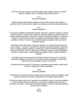 (5) Právo správneho orgánu vymáhať poplatok alebo doplatok zanikne najneskôr
uplynutím desiatich rokov od začiatku lehoty podľa odseku 1.
§ 14
Vymáhanie poplatkov
Splatný poplatok alebo splatný doplatok vymáha podľa všeobecného predpisu o
správnom konaní 7b) ten správny orgán, ktorý vykonal úkon alebo uskutočnil konanie.
§ 15
Kontrola poplatkov
(1) Finančné riaditeľstvo Slovenskej republiky vykonáva v daňových úradoch a colných
úradoch kontrolu 7c) správnosti a včasnosti vyberania poplatkov, správnosti formy a
spôsobu platenia poplatkov a správnosti a úplnosti evidovania poplatkov a v daňových
úradoch a colných úradoch, ktoré sú zapojené do centrálneho systému evidencie
poplatkov, kontrolu 7c) správnosti a včasnosti platenia poplatkov, ktoré sú príjmom
štátneho rozpočtu.
(2) Daňové úrady vykonávajú v správnych orgánoch vo svojej územnej pôsobnosti,
okrem odseku 1, kontrolu 7c) správnosti a včasnosti vyberania poplatkov, správnosti
formy a spôsobu platenia poplatkov a správnosti a úplnosti evidovania poplatkov a v
správnych orgánoch, ktoré sú zapojené do centrálneho systému evidencie poplatkov,
kontrolu 7c) správnosti a včasnosti platenia poplatkov, ktoré sú príjmom štátneho
rozpočtu.
(3) Orgány územnej samosprávy vykonávajú kontrolu 7d) správnosti a včasnosti
vyberania poplatkov, správnosti formy a spôsobu platenia poplatkov a správnosti a
úplnosti evidovania poplatkov, ktoré sú ich príjmom.
(4) Správa finančnej kontroly 7e) vykonáva u prevádzkovateľa systému vládny audit
evidencie, zúčtovania a vrátenia poplatkov.
§ 15a
Evidencia poplatkov
(1) Ministerstvo financií Slovenskej republiky vedie centrálnu evidenciu poplatkov, ktoré
sú príjmom štátneho rozpočtu, prostredníctvom prevádzkovateľa systému.
(2) Správne orgány, ktoré nie sú zapojené do centrálneho systému evidencie poplatkov,
sú povinné viesť priebežnú evidenciu o vykonaných spoplatňovaných úkonoch a
konaniach, ich počte, o príslušných sadzbách poplatkov a sumách vybraných poplatkov
za tieto úkony a konania.
§ 16
Pokuty

 