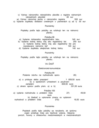 v) Výmaz námorného rekreačného plavidla z registra námorných
rekreačných plavidiel
40 eur
w) Výmaz námornej jachty z námorného registra
500 eur
x) Vydanie duplikátu dokladov uvedených v písmenách o) až t) 30 eur
Poznámky
Poplatky podľa tejto položky sa vzťahujú len na námornú
plavbu.
Položka 98
a) Vydanie dočasného registračného listu
140 eur
b) Vydanie lodnej listiny inej ako registračný list
250 eur
c) Vydanie lodnej listiny inej ako registračný list pre
rozostavanú námornú loď
140 eur
d) Vydanie duplikátu akejkoľvek lodnej listiny
140 eur
Poznámky
Poplatky podľa tejto položky sa vzťahujú len na námornú
plavbu.
VII. ČASŤ
Elektronické komunikácie
Položka 99
Podanie návrhu na rozhodnutie sporu

26)

a) o prístupe alebo prepojení
1 659,50 eura
b) o spoločnom umiestnení a používaní
zariadení
829,50 eura
c) okrem sporov podľa písm. a) a b)
331,50 eura
Položka 100
a) vydanie rozhodnutia o pridelení čísla
27)
eura
b) žiadosť o vykonanie zmeny vo vydanom
rozhodnutí o pridelení čísla
27a)

49,50
16,50 eura

Poznámka
Poplatok podľa tejto položky sa nevyberie, ak správny
orgán prideľuje čísla pre tiesňové volania, hlásenie
porúch, hovory s ohlasovňou medzimestských a medzinárodných

 