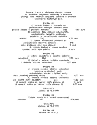 hovorov, hovory s telefónnou stanicou určenou
na podávanie telegramov telefonicky a informácie
(hlásky), ktoré informujú volajúceho účastníka o zmenách
účastníckych telefónnych čísel.
Položka 101
a) podanie žiadosti o povolenie na
prevádzkovanie rádiových zariadení alebo
podanie žiadosti o pridelenie frekvencií
27b)
6,50 eura
b) predĺženie doby platnosti individuálneho,
prevádzkového, typového, osobitného
povolenia na prevádzkovanie rádiových
zariadení
27c)
6,50 eura
c) vydanie amatérskeho povolenia na
prevádzkovanie rádiových zariadení
27d)
alebo predĺženie doby jeho platnosti
3 eurá
d) podanie žiadosti o zmenu povolenia
vydanom podľa tejto položky
3 eurá
Položka 102
a) vydanie osvedčenia o osobitnej odbornej
spôsobilosti
27e)
9,50 eura
b) žiadosť o vydanie duplikátu osvedčenia
o osobitnej odbornej spôsobilosti
6,50 eura
Položka 103
a) overenie osobitnej odbornej spôsobilosti
operátora amatérskych staníc,
rádiotelefonistu leteckej pohyblivej služby
alebo plavebnej pohyblivej služby
27e)
b) overenie osobitnej odbornej spôsobilosti
pre ostatné druhy osvedčení
27e)
c) opravná skúška pri overení podľa písmena a)
d) opravná skúška pri overení podľa písmena b)

6,50 eura
16,50 eura
3 eurá
6,50 eura

Položka 103a
Zrušená od 15.9.1999

povinnosti

Položka 104
Vydanie potvrdenia o splnení oznamovacej
27f)
16,50 eura
Položka 104a
Zrušená od 15.9.1999
Položka 105
Zrušená od 1.4.2006

 