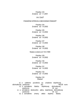 Položka 123
Zrušená od 1.1.2001
VIII. ČASŤ
FINANČNÁ SPRÁVA A OBCHODNÁ ČINNOSŤ
Položka 124
Zrušená od 1.4.2002
Položka 125
Zrušená od 1.4.2002
Položka 126
Zrušená od 1.4.2002
Položka 127
Zrušená od 1.4.2002
Položka 128
Zrušená od 1.4.2002
Nadpis zrušený od 15.9.1999
Položka 129
Zrušená od 1.4.2002
Položka 130
Zrušená od 1.4.2002
Položka 131
Zrušená od 1.4.2002
Položka 132
Zrušená od 1.4.2002
Položka 133
Žiadosť
a) o udelenie povolenia na zriadenie doplnkovej
dôchodkovej poisťovne
32)
165,50 eura
b) o schválenie
štatútu
doplnkovej
dôchodkovej
poisťovne
33 eur
c) o schválenie dávkového plánu doplnkovej dôchodkovej
poisťovne
33 eur
d) o schválenie
zmeny
alebo
doplnku
štatútu

 
