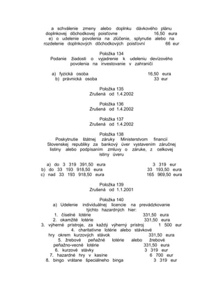 a schválenie zmeny alebo doplnku dávkového plánu
doplnkovej dôchodkovej poisťovne
16,50 eura
e) o udelenie povolenia na zlúčenie, splynutie alebo na
rozdelenie doplnkových dôchodkových poisťovní
66 eur
Položka 134
Podanie žiadosti o vyjadrenie k udeleniu devízového
povolenia na investovanie v zahraničí
a) fyzická osoba
b) právnická osoba

16,50 eura
33 eur

Položka 135
Zrušená od 1.4.2002
Položka 136
Zrušená od 1.4.2002
Položka 137
Zrušená od 1.4.2002
Položka 138
Poskytnutie štátnej záruky Ministerstvom financií
Slovenskej republiky za bankový úver vystavením záručnej
listiny alebo podpísaním zmluvy o záruke, z celkovej
istiny úveru
a) do 3 319 391,50 eura
b) do 33 193 918,50 eura
c) nad 33 193 918,50 eura

3 319 eur
33 193,50 eura
165 969,50 eura

Položka 139
Zrušená od 1.1.2001
Položka 140
a) Udelenie individuálnej licencie na prevádzkovanie
týchto hazardných hier:
1. číselné lotérie
331,50 eura
2. okamžité lotérie
331,50 eura
3. výherné prístroje, za každý výherný prístroj
1 500 eur
4. charitatívne lotérie alebo stávkové
hry okrem kurzových stávok
331,50 eura
5. žrebové
peňažné
lotérie
alebo
žrebové
peňažno-vecné lotérie
331,50 eura
6. kurzové stávky
3 319 eur
7. hazardné hry v kasíne
6 700 eur
8. bingo vrátane špeciálneho binga
3 319 eur

 