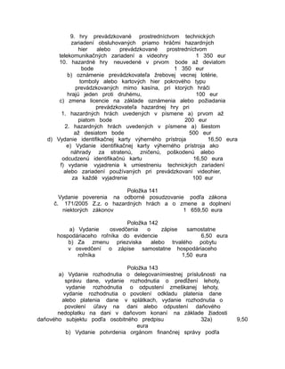 9. hry prevádzkované prostredníctvom technických
zariadení obsluhovaných priamo hráčmi hazardných
hier
alebo
prevádzkované
prostredníctvom
telekomunikačných zariadení a videohry
1 350 eur
10. hazardné hry neuvedené v prvom bode až deviatom
bode
1 350 eur
b) oznámenie prevádzkovateľa žrebovej vecnej lotérie,
tomboly alebo kartových hier pokrového typu
prevádzkovaných mimo kasína, pri ktorých hráči
hrajú jeden proti druhému,
100 eur
c) zmena licencie na základe oznámenia alebo požiadania
prevádzkovateľa hazardnej hry pri
1. hazardných hrách uvedených v písmene a) prvom až
piatom bode
200 eur
2. hazardných hrách uvedených v písmene a) šiestom
až desiatom bode
500 eur
d) Vydanie identifikačnej karty výherného prístroja
16,50 eura
e) Vydanie identifikačnej karty výherného prístroja ako
náhrady za stratenú, zničenú, poškodenú alebo
odcudzenú identifikačnú kartu
16,50 eura
f) vydanie vyjadrenia k umiestneniu technických zariadení
alebo zariadení používaných pri prevádzkovaní videohier,
za každé vyjadrenie
100 eur
Položka 141
Vydanie poverenia na odborné posudzovanie podľa zákona
č. 171/2005 Z.z. o hazardných hrách a o zmene a doplnení
niektorých zákonov
1 659,50 eura
Položka 142
a) Vydanie
osvedčenia
o
zápise
samostatne
hospodáriaceho roľníka do evidencie
6,50 eura
b) Za zmenu priezviska
alebo trvalého pobytu
v osvedčení o zápise samostatne hospodáriaceho
roľníka
1,50 eura
Položka 143
a) Vydanie rozhodnutia o delegovanímiestnej príslušnosti na
správu dane, vydanie rozhodnutia o predĺžení lehoty,
vydanie rozhodnutia o odpustení zmeškanej lehoty,
vydanie rozhodnutia o povolení odkladu platenia dane
alebo platenia dane v splátkach, vydanie rozhodnutia o
povolení úľavy na dani alebo odpustení daňového
nedoplatku na dani v daňovom konaní na základe žiadosti
daňového subjektu podľa osobitného predpisu
32a)
eura
b) Vydanie potvrdenia orgánom finančnej správy podľa

9,50

 