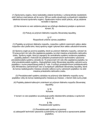 (1) Správnemu orgánu, ktorý nedostatky zistené kontrolou v určenej lehote neodstránil,
uloží daňový úrad pokutu až do sumy 166 eur podľa závažnosti a prípadných následkov
takéhoto konania správneho orgánu. Opakovane možno uložiť pokutu, ak jej uloženie
neviedlo k náprave.
(2) Na konanie vo veci uloženia pokuty sa vzťahuje všeobecný predpis o správnom
konaní. 8)
(3) Pokuty sú príjmom štátneho rozpočtu Slovenskej republiky.
§ 17
Rozpočtové určenie výnosu poplatkov
(1) Poplatky sú príjmom štátneho rozpočtu, rozpočtov vyšších územných celkov alebo
rozpočtov obcí podľa toho, ktorý správny orgán vykonal úkon alebo uskutočnil konanie.
(2) Správny orgán je povinný poplatky, ktoré sú príjmom štátneho rozpočtu, odviesť do
15 pracovných dní odo dňa zaplatenia poplatku na účet miestne príslušného daňového
úradu. Správny orgán, ktorý je zapojený do centrálneho systému evidencie poplatkov,
poplatky platené v hotovosti do pokladne prostredníctvom technického vybavenia
prevádzkovateľa systému odvedie do 15 pracovných dní odo dňa zaplatenia poplatku na
účet prevádzkovateľa systému. Zastupiteľské úrady Slovenskej republiky vybrané sumy
poplatkov v sume prepočítanej podľa § 7 ods. 9 zúčtujú prostredníctvom preddavkového
účtu Ministerstvu zahraničných vecí a európskych záležitostí Slovenskej republiky, ktoré
do konca nasledujúceho mesiaca odvedie celkovú sumu vybraných poplatkov na účet
miestne príslušného daňového úradu.
(3) Prevádzkovateľ systému odvádza na príjmový účet štátneho rozpočtu sumy
poplatkov vždy do konca nasledujúceho mesiaca po mesiaci, v ktorom tieto sumy prijal.
(4) Poplatky platené kolkovými známkami sú príjmom štátneho rozpočtu Slovenskej
republiky.
§ 18
Konanie
V konaní vo veci poplatkov sa postupuje podľa všeobecného predpisu o správnom
konaní. 8)
§ 18a
Prevádzkovateľ systému
(1) Prevádzkovateľ systému je povinný
a) zabezpečiť technické vybavenie a podmienky na vykonanie a spracovanie platieb
poplatkov,

 