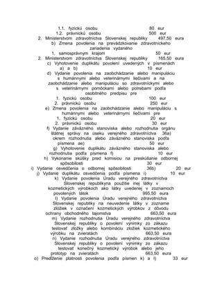 1.1. fyzickú osobu
80 eur
1.2. právnickú osobu
500 eur
2. Ministerstvom zdravotníctva Slovenskej republiky
497,50 eura
b) Zmena povolenia na prevádzkovanie zdravotníckeho
zariadenia vydaného
1. samosprávnym krajom
50 eur
2. Ministerstvom zdravotníctva Slovenskej republiky
165,50 eura
c) Vyhotovenie duplikátu povolení uvedených v písmenách
a) a b)
10 eur
d) Vydanie povolenia na zaobchádzanie alebo manipuláciu
s humánnymi alebo veterinárnymi liečivami a na
zaobchádzanie alebo manipuláciu so zdravotníckymi alebo
s veterinárnymi pomôckami alebo potrebami podľa
osobitného predpisu pre
1. fyzickú osobu
100 eur
2. právnickú osobu
250 eur
e) Zmena povolenia na zaobchádzanie alebo manipuláciu s
humánnymi alebo veterinárnymi liečivami pre
1. fyzickú osobu
20 eur
2. právnickú osobu
30 eur
f) Vydanie záväzného stanoviska alebo rozhodnutia orgánu
štátnej správy na úseku verejného zdravotníctva 36a)
okrem rozhodnutia alebo záväzného stanoviska podľa
písmena ae)
50 eur
g) Vyhotovenie duplikátu záväzného stanoviska alebo
rozhodnutia podľa písmena f)
10 eur
h) Vykonanie skúšky pred komisiou na preskúšanie odbornej
spôsobilosti
30 eur
i) Vydanie osvedčenia o odbornej spôsobilosti
36b)
20 eur
j) Vydanie duplikátu osvedčenia podľa písmena i)
10 eur
k) Vydanie povolenia Úradu verejného zdravotníctva
Slovenskej republikyna použitie inej látky v
kozmetických výrobkoch ako látky uvedenej v zoznamoch
povolených látok
995,50 eura
l) Vydanie povolenia Úradu verejného zdravotníctva
Slovenskej republiky na neuvedenie látky v zozname
zložiek v označení kozmetických výrobkov z dôvodu
ochrany obchodného tajomstva
663,50 eura
m) Vydanie rozhodnutia Úradu verejného zdravotníctva
Slovenskej republiky o povolení výnimky zo zákazu
testovať zložky alebo kombináciu zložiek kozmetického
výrobku na zvieratách
663,50 eura
n) Vydanie rozhodnutia Úradu verejného zdravotníctva
Slovenskej republiky o povolení výnimky zo zákazu
testovať konečný kozmetický výrobok alebo jeho
prototyp na zvieratách
663,50 eura
o) Predĺženie platnosti povolenia podľa písmen k) a l)
33 eur

 