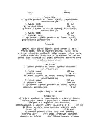 látky

100 eur

Položka 150a
a) Vydanie povolenia na činnosť agentúry podporovaného
zamestnávania pre
1. fyzickú osobu
50 eur
2. právnickú osobu
100 eur
b) Zmena povolenia na činnosť agentúry podporovaného
zamestnávania pre
1. fyzickú osobu
25 eur
2. právnickú osobu
50 eur
c) Vyhotovenie duplikátu povolenia na činnosť agentúry
podporovaného zamestnávania
5 eur
Poznámka
Správny orgán odpustí poplatok podľa písmen a) až c)
fyzickej osobe, ktorá je držiteľom preukazu fyzickej osoby
s ťažkým zdravotným postihnutím alebo preukazu fyzickej osoby
s ťažkým zdravotným postihnutím so sprievodcom, ak uvedenú
činnosť bude vykonávať ako osoba samostatne zárobkovo činná
a nebude zamestnancom.
Položka 150b
a) Vydanie povolenia na činnosť agentúry dočasného
zamestnávania pre
1. fyzickú osobu
500 eur
2. právnickú osobu
1 000 eur
b) Zmena povolenia na činnosť agentúry dočasného
zamestnávania pre
1. fyzickú osobu
250 eur
2. právnickú osobu
500 eur
c) Vyhotovenie duplikátu povolenia na činnosť agentúry
dočasného zamestnávania
5 eur
Nadpis zrušený od 15.9.1999
Položka 151
a) Vydanie povolenia na zaobchádzanie s omamnými látkami,
psychotropnými látkami a prípravkami a určenými látkami
kategórie 1 a registrácia prevádzkovateľov
zaobchádzajúcich s určenými látkami kategórie 2 a 3
33 eur
b) Zmena povolenia alebo registrácie vydaného podľa
písmena a)
16,50 eura
c) Uznanie prírodnej liečivej vody alebo prírodnej
minerálnej vody
36be) alebo klimatických podmienok
vhodných na liečenie
36bf) Štátnou kúpeľnou komisiou

 