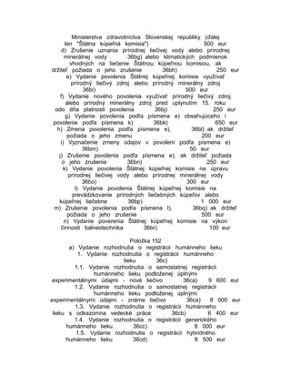 Ministerstva zdravotníctva Slovenskej republiky (ďalej
len "Štátna kúpeľná komisia")
500 eur
d) Zrušenie uznania prírodnej liečivej vody alebo prírodnej
minerálnej vody
36bg) alebo klimatických podmienok
vhodných na liečenie Štátnou kúpeľnou komisiou, ak
držiteľ požiada o jeho zrušenie
36bh)
250 eur
e) Vydanie povolenia Štátnej kúpeľnej komisie využívať
prírodný liečivý zdroj alebo prírodný minerálny zdroj
36bi)
500 eur
f) Vydanie nového povolenia využívať prírodný liečivý zdroj
alebo prírodný minerálny zdroj pred uplynutím 15. roku
odo dňa platnosti povolenia
36bj)
250 eur
g) Vydanie povolenia podľa písmena e) obsahujúceho i
povolenie podľa písmena k)
36bk)
650 eur
h) Zmena povolenia podľa písmena e),
36bl) ak držiteľ
požiada o jeho zmenu
200 eur
i) Vyznačenie zmeny údajov v povolení podľa písmena e)
36bm)
50 eur
j) Zrušenie povolenia podľa písmena e), ak držiteľ požiada
o jeho zrušenie
36bn)
250 eur
k) Vydanie povolenia Štátnej kúpeľnej komisie na úpravu
prírodnej liečivej vody alebo prírodnej minerálnej vody
36bo)
300 eur
l) Vydanie povolenia Štátnej kúpeľnej komisie na
prevádzkovanie prírodných liečebných kúpeľov alebo
kúpeľnej liečebne
36bp)
1 000 eur
m) Zrušenie povolenia podľa písmena l),
36bq) ak držiteľ
požiada o jeho zrušenie
500 eur
n) Vydanie poverenia Štátnej kúpeľnej komisie na výkon
činnosti balneotechnika
36br)
100 eur
Položka 152
a) Vydanie rozhodnutia o registrácii humánneho lieku
1. Vydanie rozhodnutia o registrácii humánneho
lieku
36c)
1.1. Vydanie rozhodnutia o samostatnej registrácii
humánneho lieku podloženej úplnými
experimentálnymi údajmi - nové liečivo
36ca)
9 600 eur
1.2. Vydanie rozhodnutia o samostatnej registrácii
humánneho lieku podloženej úplnými
experimentálnymi údajmi - známe liečivo
36ca)
8 000 eur
1.3. Vydanie rozhodnutia o registrácii humánneho
lieku s odkazomna vedecké práce
36cb)
6 400 eur
1.4. Vydanie rozhodnutia o registrácii generického
humánneho lieku
36cc)
8 000 eur
1.5. Vydanie rozhodnutia o registrácii hybridného
humánneho lieku
36cd)
8 500 eur

 