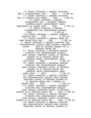 1.6. Vydanie rozhodnutia o registrácii humánneho
lieku s novoukombináciou liečiv
36ce)
8 000 eur
1.7. Vydanie rozhodnutia o registrácii humánneho
lieku so súhlasom iného držiteľa
36cf)
3 000 eur
1.8. Vydanie rozhodnutia o registrácii
homeopatického lieku - samostatná registrácia
podložená úplnými experimentálnymi údajmi
aleboodkazom na vedecké práce
36cg)
8 000 eur
1.9. Vydanie rozhodnutia o registrácii
homeopatického lieku zjednodušeným postupom
36ch)
6 400 eur
1.10. Vydanie rozhodnutia o registrácii tradičného
rastlinného lieku
36ci)
6 400 eur
1.11. Vydanie rozhodnutia o registrácii ďalšej sily
alebo liekovej formy lieku
36cj)
2 000 eur
2. Vydanie rozhodnutia o registrácii humánneho lieku
decentralizovaným postupom alebo postupom vzájomného
uznania,
36ck) ak Slovenská republika nie je
referenčný členský štát
2.1. Vydanie rozhodnutia o samostatnej registrácii
humánneho lieku decentralizovaným postupom
alebo postupom vzájomného uznania, ak Slovenská
republika nie je referenčný členský štát,
podloženej úplnými experimentálnymi údajmi
- nové liečivo
36ca)
6 000 eur
2.2. Vydanie rozhodnutia o samostatnej registrácii
humánneho lieku decentralizovaným postupom
alebo postupom vzájomného uznania, ak Slovenská
republika nie je referenčný členský štát,
podloženej úplnými experimentálnymi údajmi
- známe liečivo
36ca)
5 000 eur
2.3. Vydanie rozhodnutia o registrácii humánneho
lieku decentralizovaným postupom alebo postupom
vzájomného uznania, ak Slovenská republika nie
je referenčný členský štát, s odkazom na
vedecké práce
36cb)
4 000 eur
2.4. Vydanie rozhodnutia o registrácii generického
humánneho lieku decentralizovaným postupom
alebo postupom vzájomného uznania, ak Slovenská
republika nie je referenčný členský štát
36cc) 5 000 eur
2.5. Vydanie rozhodnutia o registrácii hybridného
humánneho lieku decentralizovaným postupom
alebo postupom vzájomného uznania, ak Slovenská
republika nie je referenčný členský štát
36cd) 5 500 eur
2.6. Vydanie rozhodnutia o registrácii humánneho
lieku decentralizovaným postupom alebo postupom
vzájomného uznania, ak Slovenská republika nie

 