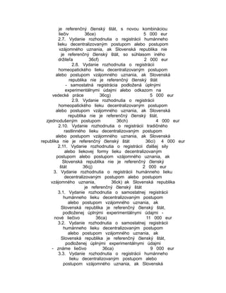 je referenčný členský štát, s novou kombináciou
liečiv
36ce)
5 000 eur
2.7. Vydanie rozhodnutia o registrácii humánneho
lieku decentralizovaným postupom alebo postupom
vzájomného uznania, ak Slovenská republika nie
je referenčný členský štát, so súhlasom iného
držiteľa
36cf)
2 000 eur
2.8. Vydanie rozhodnutia o registrácii
homeopatického lieku decentralizovaným postupom
alebo postupom vzájomného uznania, ak Slovenská
republika nie je referenčný členský štát
- samostatná registrácia podložená úplnými
experimentálnymi údajmi alebo odkazom na
vedecké práce
36cg)
5 000 eur
2.9. Vydanie rozhodnutia o registrácii
homeopatického lieku decentralizovaným postupom
alebo postupom vzájomného uznania, ak Slovenská
republika nie je referenčný členský štát,
zjednodušeným postupom
36ch)
4 000 eur
2.10. Vydanie rozhodnutia o registrácii tradičného
rastlinného lieku decentralizovaným postupom
alebo postupom vzájomného uznania, ak Slovenská
republika nie je referenčný členský štát
36ci) 4 000 eur
2.11. Vydanie rozhodnutia o registrácii ďalšej sily
alebo liekovej formy lieku decentralizovaným
postupom alebo postupom vzájomného uznania, ak
Slovenská republika nie je referenčný členský
štát
36cj)
2 000 eur
3. Vydanie rozhodnutia o registrácii humánneho lieku
decentralizovaným postupom alebo postupom
vzájomného uznania,
36ck) ak Slovenská republika
je referenčný členský štát
3.1. Vydanie rozhodnutia o samostatnej registrácii
humánneho lieku decentralizovaným postupom
alebo postupom vzájomného uznania, ak
Slovenská republika je referenčný členský štát,
podloženej úplnými experimentálnymi údajmi nové liečivo
36ca)
11 000 eur
3.2. Vydanie rozhodnutia o samostatnej registrácii
humánneho lieku decentralizovaným postupom
alebo postupom vzájomného uznania, ak
Slovenská republika je referenčný členský štát,
podloženej úplnými experimentálnymi údajmi
- známe liečivo
36ca)
9 000 eur
3.3. Vydanie rozhodnutia o registrácii humánneho
lieku decentralizovaným postupom alebo
postupom vzájomného uznania, ak Slovenská

 