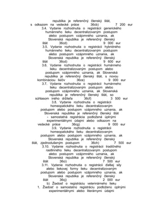 republika je referenčný členský štát,
s odkazom na vedecké práce
36cb)
7 200 eur
3.4. Vydanie rozhodnutia o registrácii generického
humánneho lieku decentralizovaným postupom
alebo postupom vzájomného uznania, ak
Slovenská republika je referenčný členský
štát
36cd)
9 000 eur
3.5. Vydanie rozhodnutia o registrácii hybridného
humánneho lieku decentralizovaným postupom
alebo postupom vzájomného uznania, ak
Slovenská republika je referenčný členský
štát
36cd)
9 600 eur
3.6. Vydanie rozhodnutia o registrácii humánneho
lieku decentralizovaným postupom alebo
postupom vzájomného uznania, ak Slovenská
republika je referenčný členský štát, s novou
kombináciou liečiv
36ce)
9 000 eur
3.7. Vydanie rozhodnutia o registrácii humánneho
lieku decentralizovaným postupom alebo
postupom vzájomného uznania, ak Slovenská
republika je referenčný členský štát, so
súhlasom iného držiteľa
36cf)
3 500 eur
3.8. Vydanie rozhodnutia o registrácii
homeopatického lieku decentralizovaným
postupom alebo postupom vzájomného uznania, ak
Slovenská republika je referenčný členský štát
- samostatná registrácia podložená úplnými
experimentálnymi údajmi alebo odkazom na
vedecké práce
36cg)
9 000 eur
3.9. Vydanie rozhodnutia o registrácii
homeopatického lieku decentralizovaným
postupom alebo postupom vzájomného uznania, ak
Slovenská republika je referenčný členský
štát, zjednodušeným postupom
36ch)
7 500 eur
3.10. Vydanie rozhodnutia o registrácii tradičného
rastlinného lieku decentralizovaným postupom
alebo postupom vzájomného uznania, ak
Slovenská republika je referenčný členský
štát
36ci)
7 500 eur
3.11. Vydanie rozhodnutia o registrácii ďalšej sily
alebo liekovej formy lieku decentralizovaným
postupom alebo postupom vzájomného uznania, ak
Slovenská republika je referenčný členský
štát
36cj)
2 000 eur
b) Žiadosť o registráciu veterinárneho lieku
1. Žiadosť o samostatnú registráciu podloženú úplnými
experimentálnymi alebo literárnymi údajmi

 
