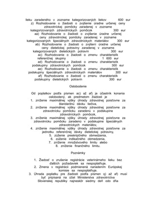 lieku zaradeného v zozname kategorizovaných liekov
600 eur
z) Rozhodovanie o žiadosti o zvýšenie úradne určenej ceny
zdravotníckej pomôcky zaradenej v zozname
kategorizovaných zdravotníckych pomôcok
300 eur
aa) Rozhodovanie o žiadosti o zvýšenie úradne určenej
ceny zdravotníckej pomôcky zaradenej v zozname
kategorizovaných špeciálnych zdravotníckych materiálov
300 eur
ab) Rozhodovanie o žiadosti o zvýšení úradne určenej
ceny dietetickej potraviny zaradenej v zozname
kategorizovaných dietetických potravín
300 eur
ac) Rozhodovanie o žiadosti o zmenu charakteristík
referenčnej skupiny
1 600 eur
ad) Rozhodovanie o žiadosti o zmenu charakteristík
podskupiny zdravotníckych pomôcok
300 eur
ae) Rozhodovanie o žiadosti o zmenu charakteristík
podskupiny špeciálnych zdravotníckych materiálov
300 eur
af) Rozhodovanie o žiadosti o zmenu charakteristík
podskupiny dietetických potravín
300 eur
Oslobodenie
Od poplatkov podľa písmen ac) až af) je účastník konania
oslobodený, ak predmetom žiadosti je
1. zníženie maximálnej výšky úhrady zdravotnej poisťovne za
štandardnú dávku liečiva,
2. zníženie maximálnej výšky úhrady zdravotnej poisťovne za
zdravotnícku pomôcku zaradenú v podskupine
zdravotníckych pomôcok,
3. zníženie maximálnej výšky úhrady zdravotnej poisťovne za
zdravotnícku pomôcku zaradenú v podskupine špeciálnych
zdravotníckych materiálov,
4. zníženie maximálnej výšky úhrady zdravotnej poisťovne za
jednotku referenčnej dávky dietetickej potraviny,
5. zúženie preskripčného obmedzenia,
6. zúženie indikačného obmedzenia,
7. zníženie množstvového limitu alebo
8. zníženie finančného limitu.
Poznámky
1. Žiadosť o zrušenie registrácie veterinárneho lieku bez
ďalších požiadaviek sa nespoplatňuje.
2. Zmena v registrácii podmienená nariadením Európskej
komisie sa nespoplatňuje.
3. Úhrada poplatku pre žiadosti podľa písmen q) až af) musí
byť pripísaná na účet Ministerstva zdravotníctva
Slovenskej republiky najneskôr siedmy deň odo dňa

 