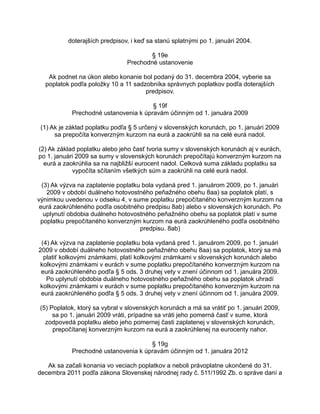 doterajších predpisov, i keď sa stanú splatnými po 1. januári 2004.
§ 19e
Prechodné ustanovenie
Ak podnet na úkon alebo konanie bol podaný do 31. decembra 2004, vyberie sa
poplatok podľa položky 10 a 11 sadzobníka správnych poplatkov podľa doterajších
predpisov.
§ 19f
Prechodné ustanovenia k úpravám účinným od 1. januára 2009
(1) Ak je základ poplatku podľa § 5 určený v slovenských korunách, po 1. januári 2009
sa prepočíta konverzným kurzom na eurá a zaokrúhli sa na celé eurá nadol.
(2) Ak základ poplatku alebo jeho časť tvoria sumy v slovenských korunách aj v eurách,
po 1. januári 2009 sa sumy v slovenských korunách prepočítajú konverzným kurzom na
eurá a zaokrúhlia sa na najbližší eurocent nadol. Celková suma základu poplatku sa
vypočíta sčítaním všetkých súm a zaokrúhli na celé eurá nadol.
(3) Ak výzva na zaplatenie poplatku bola vydaná pred 1. januárom 2009, po 1. januári
2009 v období duálneho hotovostného peňažného obehu 8aa) sa poplatok platí, s
výnimkou uvedenou v odseku 4, v sume poplatku prepočítaného konverzným kurzom na
eurá zaokrúhleného podľa osobitného predpisu 8ab) alebo v slovenských korunách. Po
uplynutí obdobia duálneho hotovostného peňažného obehu sa poplatok platí v sume
poplatku prepočítaného konverzným kurzom na eurá zaokrúhleného podľa osobitného
predpisu. 8ab)
(4) Ak výzva na zaplatenie poplatku bola vydaná pred 1. januárom 2009, po 1. januári
2009 v období duálneho hotovostného peňažného obehu 8aa) sa poplatok, ktorý sa má
platiť kolkovými známkami, platí kolkovými známkami v slovenských korunách alebo
kolkovými známkami v eurách v sume poplatku prepočítaného konverzným kurzom na
eurá zaokrúhleného podľa § 5 ods. 3 druhej vety v znení účinnom od 1. januára 2009.
Po uplynutí obdobia duálneho hotovostného peňažného obehu sa poplatok uhradí
kolkovými známkami v eurách v sume poplatku prepočítaného konverzným kurzom na
eurá zaokrúhleného podľa § 5 ods. 3 druhej vety v znení účinnom od 1. januára 2009.
(5) Poplatok, ktorý sa vybral v slovenských korunách a má sa vrátiť po 1. januári 2009,
sa po 1. januári 2009 vráti, prípadne sa vráti jeho pomerná časť v sume, ktorá
zodpovedá poplatku alebo jeho pomernej časti zaplatenej v slovenských korunách,
prepočítanej konverzným kurzom na eurá a zaokrúhlenej na eurocenty nahor.
§ 19g
Prechodné ustanovenia k úpravám účinným od 1. januára 2012
Ak sa začali konania vo veciach poplatkov a neboli právoplatne ukončené do 31.
decembra 2011 podľa zákona Slovenskej národnej rady č. 511/1992 Zb. o správe daní a

 