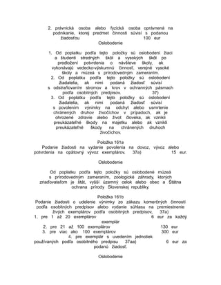 2. právnická osoba alebo fyzická osoba oprávnená na
podnikanie, ktorej predmet činnosti súvisí s podanou
žiadosťou
100 eur
Oslobodenie
1. Od poplatku podľa tejto položky sú oslobodení žiaci
a študenti stredných škôl a vysokých škôl po
predložení potvrdenia o návšteve školy, ak
vykonávajú vedecko-výskumnú činnosť, verejné vysoké
školy a múzeá s prírodovedným zameraním.
2. Od poplatku podľa tejto položky sú oslobodení
žiadatelia, ak nimi
podaná žiadosť súvisí
s odstraňovaním stromov a krov v ochranných pásmach
podľa osobitných predpisov.
37)
3. Od poplatku podľa tejto položky sú oslobodení
žiadatelia, ak nimi
podaná žiadosť súvisí
s povolením výnimky na odchyt alebo usmrtenie
chránených druhov živočíchov v prípadoch, ak je
ohrozené zdravie alebo život človeka, ak vznikli
preukázateľné škody na majetku alebo ak vznikli
preukázateľné
škody
na
chránených druhoch
živočíchov.
Položka 161a
Podanie žiadosti na vydanie povolenia na dovoz, vývoz alebo
potvrdenia na opätovný vývoz exemplárov,
37a)
15 eur.
Oslobodenie
Od poplatku podľa tejto položky sú oslobodené múzeá
s prírodovedným zameraním, zoologické záhrady, ktorých
zriaďovateľom je štát, vyšší územný celok alebo obec a Štátna
ochrana prírody Slovenskej republiky.
Položka 161b
Podanie žiadosti o udelenie výnimky zo zákazu komerčných činností
podľa osobitných predpisov alebo vydanie súhlasu na premiestnenie
živých exemplárov podľa osobitných predpisov,
37a)
1. pre 1 až 20 exemplárov
6 eur za každý
exemplár
2. pre 21 až 100 exemplárov
130 eur
3. pre viac ako 100 exemplárov
300 eur
4. pre exemplár s uvedením jednotiek
používaných podľa osobitného predpisu
37aa)
6 eur za
podanú žiadosť.
Oslobodenie

 
