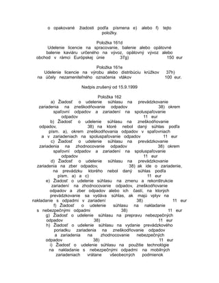 o opakované

žiadosti podľa písmena e)
položky.

alebo f)

tejto

Položka 161d
Udelenie licencie na spracovanie, balenie alebo opätovné
balenie kaviáru určeného na vývoz, opätovný vývoz alebo
obchod v rámci Európskej únie
37g)
150 eur
Položka 161e
Udelenie licencie na výrobu alebo distribúciu krúžkov
na účely nezameniteľného označenia vtákov

37h)
100 eur.

Nadpis zrušený od 15.9.1999
Položka 162
a) Žiadosť o udelenie súhlasu na prevádzkovanie
zariadenia na zneškodňovanie odpadov
38) okrem
spaľovní odpadov a zariadení na spoluspaľovanie
odpadov
11 eur
b) Žiadosť o udelenie súhlasu na zneškodňovanie
odpadov,
38) na ktoré nebol daný súhlas podľa
písm. a), okrem zneškodňovania odpadov v spaľovniach
a v zariadeniach na spoluspaľovanie odpadov
11 eur
c) Žiadosť o udelenie súhlasu na prevádzkovanie
zariadenia na zhodnocovanie odpadov
38) okrem
spaľovní odpadov a zariadení na spoluspaľovanie
odpadov
11 eur
d) Žiadosť o udelenie súhlasu na prevádzkovanie
zariadenia na zber odpadov,
38) ak ide o zariadenie,
na prevádzku ktorého nebol daný súhlas podľa
písm. a) a c)
11 eur
e) Žiadosť o udelenie súhlasu na zmenu a rekonštrukcie
zariadení na zhodnocovanie odpadov, zneškodňovanie
odpadov a zber odpadov alebo ich častí, na ktorých
prevádzkovanie sa vydáva súhlas, ak majú vplyv na
nakladanie s odpadmi v zariadení
38)
11 eur
f) Žiadosť
o udelenie
súhlasu na nakladanie
s nebezpečnými odpadmi
38)
11 eur
g) Žiadosť o udelenie súhlasu na prepravu nebezpečných
odpadov
38)
11 eur
h) Žiadosť o udelenie súhlasu na vydanie prevádzkového
poriadku zariadenia na zneškodňovanie odpadov
a zariadenia
na
zhodnocovanie
nebezpečných
odpadov
38)
11 eur
i) Žiadosť o udelenie súhlasu na použitie technológie
na nakladanie s nebezpečnými odpadmi na mobilných
zariadeniach
vrátane
všeobecných
podmienok

 