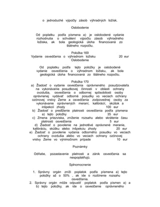 o jednoduché výpočty zásob výhradných ložísk.
Oslobodenie
Od poplatku podľa písmena a) je oslobodené vydanie
rozhodnutia o schválení výpočtu zásob výhradného
ložiska, ak bola geologická úloha financovaná zo
štátneho rozpočtu.
Položka 169
Vydanie osvedčenia o výhradnom ložisku
Oslobodenie

20 eur

Od poplatku podľa tejto položky je oslobodené
vydanie osvedčenia o výhradnom ložisku, ak bola
geologická úloha financovaná zo štátneho rozpočtu.
Položka 170
a) Žiadosť o vydanie osvedčenia oprávneného posudzovateľa
na vykonávanie posudkovej činnosti v oblasti ochrany
ovzdušia, osvedčenia o odbornej spôsobilosti osoby
oprávnenej vydávať odborné posudky vo veciach ochrany
ozónovej vrstvy Zeme a osvedčenia zodpovednej osoby za
vykonávanie oprávnených meraní, kalibrácií, skúšok a
inšpekcií zhody
100 eur
b) Žiadosť o predĺženie platnosti osvedčenia podľa písmena
a) tejto položky
35 eur
c) Zmena priezviska, zníženie rozsahu alebo skrátenie času
platnosti osvedčenia
5 eur
d) Žiadosť o povolenie na jednotlivé oprávnené meranie,
kalibráciu, skúšku alebo inšpekciu zhody
20 eur
e) Žiadosť o povolenie vydania odborného posudku vo veciach
ochrany ovzdušia alebo vo veciach ochrany ozónovej
vrstvy Zeme vo výnimočnom prípade
10 eur
Poznámky
Odňatie,

pozastavenie

platnosti a zánik
nespoplatňujú.

osvedčenia

sa

Splnomocnenie
1. Správny orgán zníži poplatok podľa písmena a) tejto
položky až o 50% , ak ide o rozšírenie rozsahu
osvedčenia.
2. Správny orgán môže odpustiť poplatok podľa písmen a) a
b) tejto položky, ak ide o osvedčenie oprávneného

 