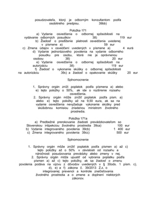 posudzovateľa, ktorý je odborným
osobitného predpisu.

konzultantom
39bb)

podľa

Položka 171
a) Vydanie osvedčenia o odbornej spôsobilosti na
vydávanie odborných posudkov
38)
119 eur
b) Žiadosť o predĺženie platnosti osvedčenia uvedenej
v písmene a)
59 eur
c) Zmena údajov v osvedčení uvedených v písmene a)
4 eurá
d) Vydanie jednorázového povolenia na vydanie odborného
posudku pre osobu, ktorá nie je oprávnenou
osobou
38)
20 eur
e) Vydanie osvedčenia o odbornej spôsobilosti na
autorizáciu
38)
119 eur
f) Žiadosť o vykonanie skúšky o odbornej spôsobilosti
na autorizáciu
39c) a žiadosť o opakovanie skúšky
20 eur
Splnomocnenie
1. Správny orgán zníži poplatok podľa písmena a) alebo
e) tejto položky o 50%, ak ide o rozšírenie rozsahu
osvedčenia.
2. Správny orgán môže znížiť poplatok podľa písm. a)
alebo e) tejto položky až na 9,50 eura, ak sa na
vydanie osvedčenia nevyžaduje vykonanie skúšky pred
skúšobnou komisiou zriadenou ministrom životného
prostredia.
Položka 171a
a) Predbežné prerokovanie žiadosti prevádzkovateľom
Slovenskou inšpekciou životného prostredia 39ca)
b) Vydanie integrovaného povolenia 39cb)
1
c) Zmena integrovaného povolenia 39cc)

so
100 eur
400 eur
500 eur

Splnomocnenie
1. Správny orgán môže znížiť poplatok podľa písmen a) až c)
tejto položky až o 50% v závislosti od rozsahu a
náročnosti posudzovania prevádzky alebo zmeny v nej.
2. Správny orgán môže upustiť od vybrania poplatku podľa
písmen a) až c) tejto položky, ak sa žiadosť o zmenu
povolenia podáva na výzvu z dôvodov uvedených v § 30ods. 1 písm. c),
d), e) a f) zákona č. 39/2013 Z.z. o
integrovanej prevencii a kontrole znečisťovania
životného prostredia a o zmene a doplnení niektorých
zákonov.

 
