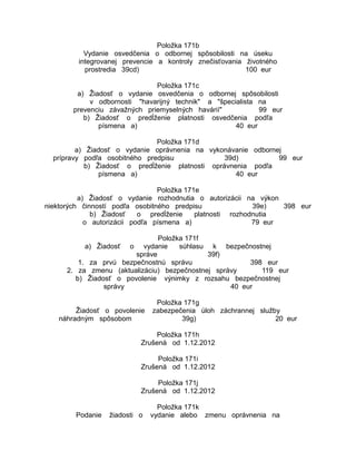 Položka 171b
Vydanie osvedčenia o odbornej spôsobilosti na úseku
integrovanej prevencie a kontroly znečisťovania životného
prostredia 39cd)
100 eur
Položka 171c
a) Žiadosť o vydanie osvedčenia o odbornej spôsobilosti
v odbornosti "havarijný technik" a "špecialista na
prevenciu závažných priemyselných havárií"
99 eur
b) Žiadosť o predĺženie platnosti osvedčenia podľa
písmena a)
40 eur
Položka 171d
a) Žiadosť o vydanie oprávnenia na vykonávanie odbornej
prípravy podľa osobitného predpisu
39d)
99 eur
b) Žiadosť o predĺženie platnosti oprávnenia podľa
písmena a)
40 eur
Položka 171e
a) Žiadosť o vydanie rozhodnutia o autorizácii na výkon
niektorých činností podľa osobitného predpisu
39e)
398 eur
b) Žiadosť
o predĺženie
platnosti rozhodnutia
o autorizácii podľa písmena a)
79 eur
Položka 171f
vydanie
súhlasu k bezpečnostnej
správe
39f)
1. za prvú bezpečnostnú správu
398 eur
2. za zmenu (aktualizáciu) bezpečnostnej správy
119 eur
b) Žiadosť o povolenie výnimky z rozsahu bezpečnostnej
správy
40 eur
a) Žiadosť

o

Žiadosť o povolenie
náhradným spôsobom

Položka 171g
zabezpečenia úloh záchrannej služby
39g)
20 eur

Položka 171h
Zrušená od 1.12.2012
Položka 171i
Zrušená od 1.12.2012
Položka 171j
Zrušená od 1.12.2012
Podanie

žiadosti o

Položka 171k
vydanie alebo zmenu oprávnenia na

 