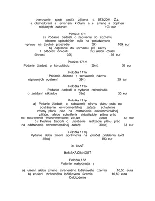 overovanie správ podľa zákona č. 572/2004 Z.z.
o obchodovaní s emisnými kvótami a o zmene a doplnení
niektorých zákonov
193 eur
Položka 171l
a) Podanie žiadosti o zapísanie do zoznamu
odborne spôsobilých osôb na posudzovanie
vplyvov na životné prostredie
39l)
109 eur
b) Zapísanie do zoznamu pre každý
z odborov činností
39l) alebo oblastí
činností
39l)
36 eur
Položka 171m
Podanie žiadosti o konzultáciu

39m)

35 eur

Položka 171n
Podanie žiadosti o schválenie návrhu
nápravných opatrení
39n)

35 eur

Položka 171o
Podanie žiadosti o vydanie rozhodnutia
o znášaní nákladov
39o)

35 eur

Položka 171p
a) Podanie žiadosti o schválenie návrhu plánu prác na
odstránenie environmentálnej záťaže, schválenie
zmeny plánu prác na odstránenie environmentálnej
záťaže, alebo schválenie aktualizácie plánu prác
na odstránenie environmentálnej záťaže
39oa)
33 eur
b) Podanie žiadosti o ukončenie realizácie plánu prác
na odstránenie environmentálnej záťaže
39ob)
33 eur
Položka 171q
Vydanie alebo zmena oprávnenia na výpočet pridelenia kvót
39oc)
193 eur
XI. ČASŤ
BANSKÁ ČINNOSŤ
Položka 172
Vydanie rozhodnutia o
a) určení alebo zmene chráneného ložiskového územia
b) zrušení chráneného ložiskového územia
Oslobodenie

16,50 eura
16,50 eura

 