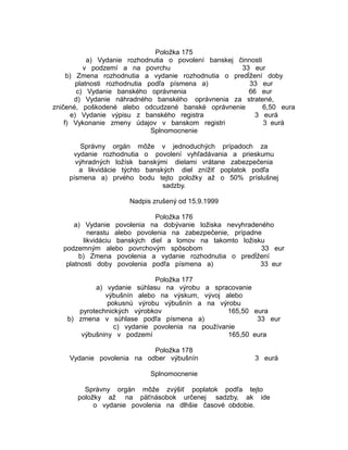 Položka 175
a) Vydanie rozhodnutia o povolení banskej činnosti
v podzemí a na povrchu
33 eur
b) Zmena rozhodnutia a vydanie rozhodnutia o predĺžení doby
platnosti rozhodnutia podľa písmena a)
33 eur
c) Vydanie banského oprávnenia
66 eur
d) Vydanie náhradného banského oprávnenia za stratené,
zničené, poškodené alebo odcudzené banské oprávnenie
6,50 eura
e) Vydanie výpisu z banského registra
3 eurá
f) Vykonanie zmeny údajov v banskom registri
3 eurá
Splnomocnenie
Správny orgán môže v jednoduchých prípadoch za
vydanie rozhodnutia o povolení vyhľadávania a prieskumu
výhradných ložísk banskými dielami vrátane zabezpečenia
a likvidácie týchto banských diel znížiť poplatok podľa
písmena a) prvého bodu tejto položky až o 50% príslušnej
sadzby.
Nadpis zrušený od 15.9.1999
Položka 176
a) Vydanie povolenia na dobývanie ložiska nevyhradeného
nerastu alebo povolenia na zabezpečenie, prípadne
likvidáciu banských diel a lomov na takomto ložisku
podzemným alebo povrchovým spôsobom
33 eur
b) Zmena povolenia a vydanie rozhodnutia o predĺžení
platnosti doby povolenia podľa písmena a)
33 eur
Položka 177
a) vydanie súhlasu na výrobu a spracovanie
výbušnín alebo na výskum, vývoj alebo
pokusnú výrobu výbušnín a na výrobu
pyrotechnických výrobkov
165,50 eura
b) zmena v súhlase podľa písmena a)
33 eur
c) vydanie povolenia na používanie
výbušniny v podzemí
165,50 eura
Položka 178
Vydanie povolenia na odber výbušnín

3 eurá

Splnomocnenie
Správny orgán môže zvýšiť poplatok podľa tejto
položky až na päťnásobok určenej sadzby, ak ide
o vydanie povolenia na dlhšie časové obdobie.

 