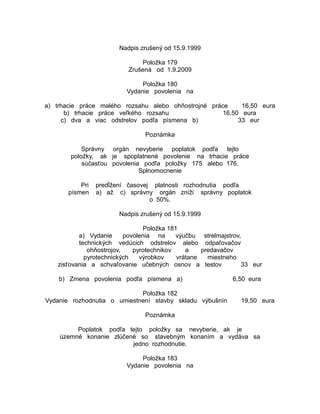 Nadpis zrušený od 15.9.1999
Položka 179
Zrušená od 1.9.2009
Položka 180
Vydanie povolenia na
a) trhacie práce malého rozsahu alebo ohňostrojné práce
16,50 eura
b) trhacie práce veľkého rozsahu
16,50 eura
c) dva a viac odstrelov podľa písmena b)
33 eur
Poznámka
Správny orgán nevyberie poplatok podľa tejto
položky, ak je spoplatnené povolenie na trhacie práce
súčasťou povolenia podľa položky 175 alebo 176.
Splnomocnenie
Pri
písmen

predĺžení časovej platnosti rozhodnutia podľa
a) až c) správny orgán zníži správny poplatok
o 50%.
Nadpis zrušený od 15.9.1999

Položka 181
a) Vydanie
povolenia na
výučbu strelmajstrov,
technických vedúcich odstrelov alebo odpaľovačov
ohňostrojov,
pyrotechnikov
a
predavačov
pyrotechnických
výrobkov
vrátane
miestneho
zisťovania a schvaľovanie učebných osnov a testov
33 eur
b) Zmena povolenia podľa písmena a)
Položka 182
Vydanie rozhodnutia o umiestnení stavby skladu výbušnín

6,50 eura
19,50 eura

Poznámka
Poplatok podľa tejto položky sa nevyberie, ak je
územné konanie zlúčené so stavebným konaním a vydáva sa
jedno rozhodnutie.
Položka 183
Vydanie povolenia na

 