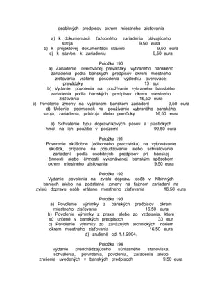 osobitných predpisov okrem miestneho zisťovania
a) k dokumentácii ťažobného zariadenia plávajúceho
stroja
9,50 eura
b) k projektovej dokumentácii stavieb
9,50 eura
c) k stavbe, k zariadeniu
9,50 eura
Položka 190
a) Zariadenie overovacej prevádzky vybraného banského
zariadenia podľa banských predpisov okrem miestneho
zisťovania vrátane posúdenia výsledku overovacej
prevádzky
13 eur
b) Vydanie povolenia na používanie vybraného banského
zariadenia podľa banských predpisov okrem miestneho
zisťovania
16,50 eura
c) Povolenie zmeny na vybranom banskom zariadení
9,50 eura
d) Určenie podmienok na používanie vybraného banského
stroja, zariadenia, prístroja alebo pomôcky
16,50 eura
e) Schválenie typu dopravníkových pásov a plastických
hmôt na ich použitie v podzemí
99,50 eura
Položka 191
Poverenie skúšobne (odborného pracoviska) na vykonávanie
skúšok, prípadne na posudzovanie alebo schvaľovanie
zariadení podľa osobitných predpisov pri banskej
činnosti alebo činnosti vykonávanej banským spôsobom
okrem miestneho zisťovania
9,50 eura
Položka 192
Vydanie povolenia na zvislú dopravu osôb v hlbinných
baniach alebo na podstatné zmeny na ťažnom zariadení na
zvislú dopravu osôb vrátane miestneho zisťovania
16,50 eura
Položka 193
a) Povolenie výnimky z banských predpisov okrem
miestneho zisťovania
16,50 eura
b) Povolenie výnimky z praxe alebo zo vzdelania, ktoré
sú určené v banských predpisoch
33 eur
c) Povolenie výnimky zo záväzných technických noriem
okrem miestneho zisťovania
16,50 eura
d) zrušené od 1.1.2004.
Položka 194
Vydanie
predchádzajúceho
súhlasného
stanoviska,
schválenia, potvrdenia, povolenia, zaradenia alebo
zrušenia uvedených v banských predpisoch
9,50 eura

 