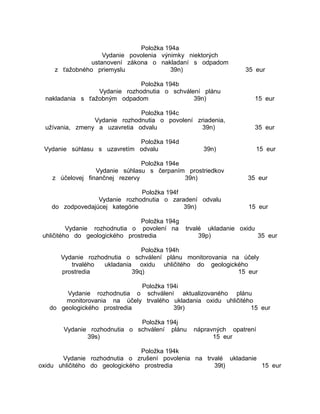 Položka 194a
Vydanie povolenia výnimky niektorých
ustanovení zákona o nakladaní s odpadom
z ťažobného priemyslu
39n)

35 eur

Položka 194b
Vydanie rozhodnutia o schválení plánu
nakladania s ťažobným odpadom
39n)

15 eur

Položka 194c
Vydanie rozhodnutia o povolení zriadenia,
užívania, zmeny a uzavretia odvalu
39n)

35 eur

Položka 194d
Vydanie súhlasu s uzavretím odvalu

15 eur

39n)

Položka 194e
Vydanie súhlasu s čerpaním prostriedkov
z účelovej finančnej rezervy
39n)

35 eur

Položka 194f
Vydanie rozhodnutia o zaradení odvalu
do zodpovedajúcej kategórie
39n)

15 eur

Položka 194g
Vydanie rozhodnutia o povolení na
uhličitého do geologického prostredia

trvalé ukladanie oxidu
39p)
35 eur

Položka 194h
Vydanie rozhodnutia o schválení plánu monitorovania na účely
trvalého
ukladania oxidu uhličitého do geologického
prostredia
39q)
15 eur
Položka 194i
Vydanie rozhodnutia o schválení aktualizovaného plánu
monitorovania na účely trvalého ukladania oxidu uhličitého
do geologického prostredia
39r)
15 eur
Položka 194j
Vydanie rozhodnutia o schválení plánu
39s)

nápravných opatrení
15 eur

Položka 194k
Vydanie rozhodnutia o zrušení povolenia na trvalé ukladanie
oxidu uhličitého do geologického prostredia
39t)
15 eur

 