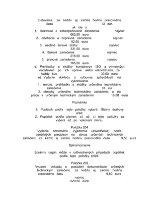 zisťovania,
času

za

každú

aj

začatú hodinu pracovného
13 eur,
ak ide o
1. elektrické a zabezpečovacie zariadenia
najviac
663,50 eura
2. zdvíhacie a dopravné zariadenia
najviac
82,50 eura
3. osobné lanové dráhy
najviac
331,50 eura
4. tlakové zariadenia
najviac
215,50 eura
5. plynové zariadenia
najviac
165,50 eura
d) Prehliadky a skúšky kontajnerov ISO a výmenných
nadstavieb po ich oprave alebo rekonštrukcii, za
každý kus
39,50 eura
e) Vydanie dokladu o odbornej spôsobilosti na
vykonávanie
1. revízie, prehliadky a skúšky určeného technického
zariadenia
33 eur
2. obsluhy určeného technického zariadenia a na
prácu s určeným technickým zariadením
16,50 eura
Poznámky
1. Poplatok podľa
2. Poplatok

tejto položky vyberá Štátny dráhový
úrad.
podľa písmen a) až c) tejto položky sa
vyberá až po vykonaní úkonu.

Položka 204
Vydanie odborného
vyjadrenia (osvedčenia) podľa
osobitných predpisov na dovoz určených technických
zariadení, za každú aj začatú hodinu pracovného času
9,50 eura
Splnomocnenie
Správny orgán môže v odôvodnených prípadoch poplatok
podľa tejto položky znížiť.
Položka 205
Vydanie dokladu o posúdení dokumentácie určených
technických zariadení, za každú aj začatú hodinu
pracovného času
9,50 eura
najviac
829,50 eura

 