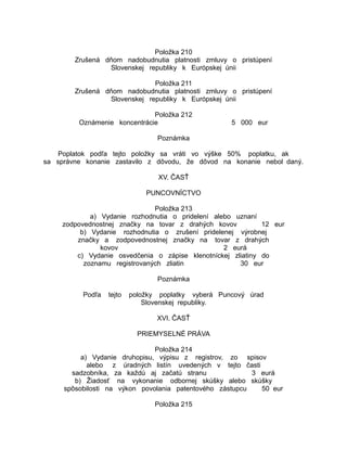 Položka 210
Zrušená dňom nadobudnutia platnosti zmluvy o pristúpení
Slovenskej republiky k Európskej únii
Položka 211
Zrušená dňom nadobudnutia platnosti zmluvy o pristúpení
Slovenskej republiky k Európskej únii
Položka 212
Oznámenie koncentrácie

5 000 eur

Poznámka
Poplatok podľa tejto položky sa vráti vo výške 50% poplatku, ak
sa správne konanie zastavilo z dôvodu, že dôvod na konanie nebol daný.
XV. ČASŤ
PUNCOVNÍCTVO
Položka 213
a) Vydanie rozhodnutia o pridelení alebo uznaní
zodpovednostnej značky na tovar z drahých kovov
12 eur
b) Vydanie rozhodnutia o zrušení pridelenej výrobnej
značky a zodpovednostnej značky na tovar z drahých
kovov
2 eurá
c) Vydanie osvedčenia o zápise klenotníckej zliatiny do
zoznamu registrovaných zliatin
30 eur
Poznámka
Podľa

tejto

položky poplatky vyberá Puncový úrad
Slovenskej republiky.
XVI. ČASŤ
PRIEMYSELNÉ PRÁVA

Položka 214
a) Vydanie druhopisu, výpisu z registrov, zo spisov
alebo z úradných listín uvedených v tejto časti
sadzobníka, za každú aj začatú stranu
3 eurá
b) Žiadosť na vykonanie odbornej skúšky alebo skúšky
spôsobilosti na výkon povolania patentového zástupcu
50 eur
Položka 215

 