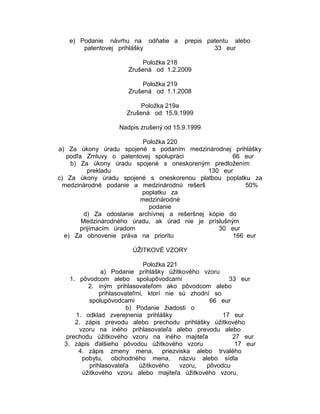 e) Podanie návrhu na odňatie a
patentovej prihlášky

prepis patentu alebo
33 eur

Položka 218
Zrušená od 1.2.2009
Položka 219
Zrušená od 1.1.2008
Položka 219a
Zrušená od 15.9.1999
Nadpis zrušený od 15.9.1999
Položka 220
a) Za úkony úradu spojené s podaním medzinárodnej prihlášky
podľa Zmluvy o patentovej spolupráci
66 eur
b) Za úkony úradu spojené s oneskoreným predložením
prekladu
130 eur
c) Za úkony úradu spojené s oneskorenou platbou poplatku za
medzinárodné podanie a medzinárodnú rešerš
50%
poplatku za
medzinárodné
podanie
d) Za odoslanie archívnej a rešeršnej kópie do
Medzinárodného úradu, ak úrad nie je príslušným
prijímacím úradom
30 eur
e) Za obnovenie práva na prioritu
166 eur
ÚŽITKOVÉ VZORY
Položka 221
a) Podanie prihlášky úžitkového vzoru
1. pôvodcom alebo spolupôvodcami
33 eur
2. iným prihlasovateľom ako pôvodcom alebo
prihlasovateľmi, ktorí nie sú zhodní so
spolupôvodcami
66 eur
b) Podanie žiadosti o
1. odklad zverejnenia prihlášky
17 eur
2. zápis prevodu alebo prechodu prihlášky úžitkového
vzoru na iného prihlasovateľa alebo prevodu alebo
prechodu úžitkového vzoru na iného majiteľa
27 eur
3. zápis ďalšieho pôvodcu úžitkového vzoru
17 eur
4. zápis zmeny mena, priezviska alebo trvalého
pobytu, obchodného mena, názvu alebo sídla
prihlasovateľa
úžitkového
vzoru,
pôvodcu
úžitkového vzoru alebo majiteľa úžitkového vzoru,

 