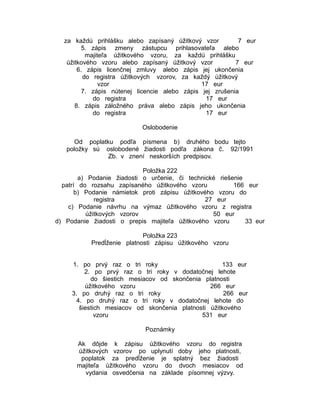 za každú prihlášku alebo zapísaný úžitkový vzor
7 eur
5. zápis zmeny zástupcu prihlasovateľa alebo
majiteľa úžitkového vzoru, za každú prihlášku
úžitkového vzoru alebo zapísaný úžitkový vzor
7 eur
6. zápis licenčnej zmluvy alebo zápis jej ukončenia
do registra úžitkových vzorov, za každý úžitkový
vzor
17 eur
7. zápis nútenej licencie alebo zápis jej zrušenia
do registra
17 eur
8. zápis záložného práva alebo zápis jeho ukončenia
do registra
17 eur
Oslobodenie
Od poplatku podľa písmena b) druhého bodu tejto
položky sú oslobodené žiadosti podľa zákona č. 92/1991
Zb. v znení neskorších predpisov.
Položka 222
a) Podanie žiadosti o určenie, či technické riešenie
patrí do rozsahu zapísaného úžitkového vzoru
166 eur
b) Podanie námietok proti zápisu úžitkového vzoru do
registra
27 eur
c) Podanie návrhu na výmaz úžitkového vzoru z registra
úžitkových vzorov
50 eur
d) Podanie žiadosti o prepis majiteľa úžitkového vzoru
33 eur
Položka 223
Predĺženie platnosti zápisu úžitkového vzoru
1. po prvý raz o tri roky
133 eur
2. po prvý raz o tri roky v dodatočnej lehote
do šiestich mesiacov od skončenia platnosti
úžitkového vzoru
266 eur
3. po druhý raz o tri roky
266 eur
4. po druhý raz o tri roky v dodatočnej lehote do
šiestich mesiacov od skončenia platnosti úžitkového
vzoru
531 eur
Poznámky
Ak dôjde k zápisu úžitkového vzoru do registra
úžitkových vzorov po uplynutí doby jeho platnosti,
poplatok za predĺženie je splatný bez žiadosti
majiteľa úžitkového vzoru do dvoch mesiacov od
vydania osvedčenia na základe písomnej výzvy.

 