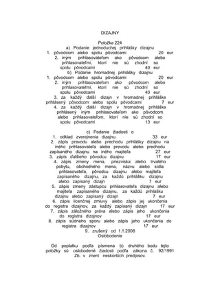 DIZAJNY
Položka 224
a) Podanie jednoduchej prihlášky dizajnu
1. pôvodcom alebo spolu pôvodcami
20 eur
2. iným
prihlasovateľom ako
pôvodcom alebo
prihlasovateľmi, ktorí nie sú zhodní so
spolu pôvodcami
40 eur
b) Podanie hromadnej prihlášky dizajnu
1. pôvodcom alebo spolu pôvodcami
20 eur
2. iným
prihlasovateľom ako
pôvodcom alebo
prihlasovateľmi, ktorí nie sú zhodní so
spolu pôvodcami
40 eur
3. za každý ďalší dizajn v hromadnej prihláške
prihlásený pôvodcom alebo spolu pôvodcami
7 eur
4. za každý ďalší dizajn v hromadnej prihláške
prihlásený iným prihlasovateľom ako pôvodcom
alebo prihlasovateľom, ktorí nie sú zhodní so
spolu pôvodcami
13 eur
c) Podanie žiadosti o
1. odklad zverejnenia dizajnu
33 eur
2. zápis prevodu alebo prechodu prihlášky dizajnu na
iného prihlasovateľa alebo prevodu alebo prechodu
zapísaného dizajnu na iného majiteľa
27 eur
3. zápis ďalšieho pôvodcu dizajnu
17 eur
4. zápis zmeny mena, priezviska alebo trvalého
pobytu, obchodného mena, názvu alebo sídla
prihlasovateľa, pôvodcu dizajnu alebo majiteľa
zapísaného dizajnu, za každú prihlášku dizajnu
alebo zapísaný dizajn
7 eur
5. zápis zmeny zástupcu prihlasovateľa dizajnu alebo
majiteľa zapísaného dizajnu, za každú prihlášku
dizajnu alebo zapísaný dizajn
7 eur
6. zápis licenčnej zmluvy alebo zápis jej ukončenia
do registra dizajnov, za každý zapísaný dizajn
17 eur
7. zápis záložného práva alebo zápis jeho ukončenia
do registra dizajnov
17 eur
8. zápis súdneho sporu alebo zápis jeho ukončenia do
registra dizajnov
17 eur
9. zrušený od 1.1.2008
Oslobodenie
Od poplatku podľa písmena b) druhého bodu tejto
položky sú oslobodené žiadosti podľa zákona č. 92/1991
Zb. v znení neskorších predpisov.

 