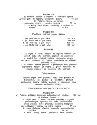 Položka 225
a) Podanie žiadosti o určenie, či vonkajšia úprava
výrobku patrí do rozsahu zapísaného dizajnu
166 eur
b) Podanie návrhu na výmaz
1. zapísaného dizajnu z registra dizajnov
50 eur
2. za každý ďalší dizajn obsiahnutý v zapísanom
dizajne
17 eur
Položka 226
Predĺženie platnosti zápisu dizajnu
1.
2.
3.
4.

po
po
po
po

prvý raz o päť
druhý raz o päť
tretí raz o päť
štvrtý raz o päť

rokov
rokov
rokov
rokov

100
200
300
400

eur
eur
eur
eur

Poznámky
1. Ak dôjde k zápisu dizajnu do registra dizajnov po
uplynutí doby jeho platnosti, poplatok za predĺženie
je splatný bez žiadosti majiteľa zapísaného dizajnu
do dvoch mesiacov od vydania osvedčenia na základe
písomnej výzvy.
2. Ak žiadosť nebola podaná v poslednom roku platnosti
zapísaného dizajnu, je možné ju podať najneskôr do
šiestich mesiacov od skončenia jeho platnosti.
Splnomocnenie
Správny orgán zvýši poplatok podľa tejto položky na
dvojnásobok, ak žiadosť o predĺženie platnosti
zapísaného dizajnu nebola podaná v poslednom roku
platnosti zapísaného dizajnu.
TOPOGRAFIE POLOVODIČOVÝCH VÝROBKOV
Položka 227
a) Podanie prihlášky topografie polovodičových výrobkov
166 eur
b) Podanie žiadosti o
1. zápis prevodu alebo prechodu prihlášky topografie
polovodičových výrobkov na iného prihlasovateľa
alebo prevodu alebo prechodu zapísanej topografie
polovodičových výrobkov na iného majiteľa
27 eur
2. zápis ďalšieho pôvodcu topografie polovodičových
výrobkov
17 eur
3. zápis zmeny mena, priezviska alebo trvalého

 