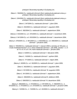 pristúpení Slovenskej republiky k Európskej únii.
Zákon č. 199/2004 Z.z. nadobudol účinnosť dňom nadobudnutia platnosti zmluvy o
pristúpení Slovenskej republiky k Európskej únii.
Zákon č. 204/2004 Z.z. nadobudol účinnosť dňom nadobudnutia platnosti zmluvy o
pristúpení Slovenskej republiky k Európskej únii.
Zákon č. 347/2004 Z.z. nadobudol účinnosť 1. júlom 2004.
Zákon č. 434/2004 Z.z. nadobudol účinnosť 1. augustom 2004.
Zákon č. 382/2004 Z.z. nadobudol účinnosť 1. septembrom 2004.
Zákony č. 533/2004 Z.z. a č. 572/2004 Z.z. nadobudli účinnosť 1. novembrom 2004.
Zákony č. 541/2004 Z.z. a č. 633/2004 Z.z. nadobudli účinnosť 1. decembrom 2004.
Zákony č. 578/2004 Z.z., č. 581/2004 Z.z., č. 653/2004 Z.z. a č. 656/2004 Z.z. nadobudli
účinnosť 1. januárom 2005.
Zákon č. 725/2004 Z.z. nadobudol účinnosť 1. marcom 2005 s výnimkou § 109 písm. c)
v bode dvadsiatomdruhom v čl. V, ktorý nadobudol účinnosť 1. júla 2006, a bodov 1, 2, 5
až 10 v čl. IV a čl. VIII, ktoré nadobudli účinnosť 1. januára 2005.
Zákon č. 5/2005 Z.z. nadobudol účinnosť 1. februárom 2005.
Zákon č. 15/2005 Z.z. nadobudol účinnosť 1. aprílom 2005.
Zákon č. 171/2005 Z.z. nadobudol účinnosť 1. májom 2005.
Zákony č. 8/2005 Z.z. a č. 93/2005 Z.z. nadobudli účinnosť 1. júlom 2005.
Zákon č. 342/2005 Z.z. nadobudol účinnosť 1. augustom 2005.
Zákon č. 331/2005 Z.z. nadobudol účinnosť 18. augustom 2005.
Zákon č. 341/2005 Z.z. nadobudol účinnosť 1. septembrom 2005.
Zákon č. 308/2005 Z.z. nadobudol účinnosť 8. októbrom 2005.
Zákon č. 558/2005 Z.z. nadobudol účinnosť 15. decembrom 2005.
Zákony č. 468/2005 Z.z., č. 473/2005 Z.z., č. 491/2005 Z.z., č. 538/2005 Z.z., č.
572/2005 Z.z., č. 573/2005 Z.z. a č. 610/2005 Z.z. nadobudli účinnosť 1. januárom 2006.
Zákony č. 14/2006 Z.z., č. 15/2006 Z.z. a č. 24/2006 Z.z. nadobudli účinnosť 1.

 
