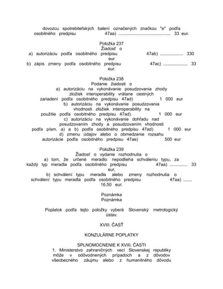 dovozcu spotrebiteľských balení označených značkou "e" podľa
osobitného predpisu
47aa) ........................................... 33 eur.
Položka 237
Žiadosť o
a) autorizáciu podľa osobitného predpisu
eur
b) zápis zmeny podľa osobitného predpisu
eur.

47ab) ................... 330
47ac) .................... 33

Položka 238
Podanie žiadosti o
a) autorizáciu na vykonávanie posudzovania zhody
zložiek interoperability vrátane cestných
zariadení podľa osobitného predpisu 47ad)
1 000 eur
b) autorizáciu na vykonávanie posudzovania
vhodnosti zložiek interoperability na
použitie podľa osobitného predpisu 47ad)
1 000 eur
c) autorizáciu na vykonávanie dohľadu nad
posudzovaním zhody a posudzovaním vhodnosti
podľa písm. a) a b) podľa osobitného predpisu 47ad)
1 000 eur
d) zmenu údajov alebo o obmedzenie rozsahu
autorizácie podľa osobitného predpisu 47ae)
500 eur
Položka 239
Žiadosť o vydanie rozhodnutia o
a) tom, že určené meradlo nepodlieha schváleniu typu, za
každý typ meradla podľa osobitného predpisu
47aa) ............... 33
eur,
b) schválení typu meradla alebo zmeny rozhodnutia o
schválení typu meradla podľa osobitného predpisu
47aa) .......
16,50 eur.
Poznámka
Poznámka
Poplatok podľa tejto položky vyberá
ústav.

Slovenský

metrologický

XVIII. ČASŤ
KONZULÁRNE POPLATKY
SPLNOMOCNENIE K XVIII. ČASTI
1. Ministerstvo zahraničných vecí Slovenskej republiky
môže v odôvodnených prípadoch a z dôvodov
všeobecného záujmu alebo z humanitného dôvodu

 