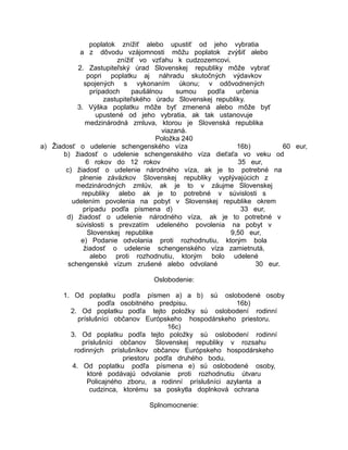 poplatok znížiť alebo upustiť od jeho vybratia
a z dôvodu vzájomnosti môžu poplatok zvýšiť alebo
znížiť vo vzťahu k cudzozemcovi.
2. Zastupiteľský úrad Slovenskej republiky môže vybrať
popri poplatku aj náhradu skutočných výdavkov
spojených s vykonaním úkonu; v odôvodnených
prípadoch
paušálnou
sumou
podľa
určenia
zastupiteľského úradu Slovenskej republiky.
3. Výška poplatku môže byť zmenená alebo môže byť
upustené od jeho vybratia, ak tak ustanovuje
medzinárodná zmluva, ktorou je Slovenská republika
viazaná.
Položka 240
a) Žiadosť o udelenie schengenského víza
16b)
60 eur,
b) žiadosť o udelenie schengenského víza dieťaťa vo veku od
6 rokov do 12 rokov
35 eur,
c) žiadosť o udelenie národného víza, ak je to potrebné na
plnenie záväzkov Slovenskej republiky vyplývajúcich z
medzinárodných zmlúv, ak je to v záujme Slovenskej
republiky alebo ak je to potrebné v súvislosti s
udelením povolenia na pobyt v Slovenskej republike okrem
prípadu podľa písmena d)
33 eur,
d) žiadosť o udelenie národného víza, ak je to potrebné v
súvislosti s prevzatím udeleného povolenia na pobyt v
Slovenskej republike
9,50 eur,
e) Podanie odvolania proti rozhodnutiu, ktorým bola
žiadosť o udelenie schengenského víza zamietnutá,
alebo proti rozhodnutiu, ktorým bolo udelené
schengenské vízum zrušené alebo odvolané
30 eur.
Oslobodenie:
1. Od poplatku podľa písmen a) a b) sú oslobodené osoby
podľa osobitného predpisu.
16b)
2. Od poplatku podľa tejto položky sú oslobodení rodinní
príslušníci občanov Európskeho hospodárskeho priestoru.
16c)
3. Od poplatku podľa tejto položky sú oslobodení rodinní
príslušníci občanov Slovenskej republiky v rozsahu
rodinných príslušníkov občanov Európskeho hospodárskeho
priestoru podľa druhého bodu.
4. Od poplatku podľa písmena e) sú oslobodené osoby,
ktoré podávajú odvolanie proti rozhodnutiu útvaru
Policajného zboru, a rodinní príslušníci azylanta a
cudzinca, ktorému sa poskytla doplnková ochrana
Splnomocnenie:

 