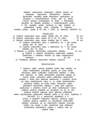 základe vzájomnosti oslobodení stážisti, ktorým sa
poskytuje
štipendium
Ministerstva
školstva
Slovenskej republiky alebo štipendium vyplývajúce zo
záväzkov z medzinárodných zmlúv, ako aj lektori
cudzích jazykov prichádzajúci na školy v Slovenskej
republike na základe záväzkov z medzinárodných zmlúv.
4. Od poplatku podľa písmena c) tejto položky sú
oslobodené osoby, ktoré požiadali o udelenie
trvalého pobytu podľa § 43 ods. 1 písm. a) zákonač. 404/2011 Z.z.
Položka 243
a) Vydanie cestovného pasu osobe staršej ako 16 rokov
40 eur
b) Vydanie cestovného pasu osobe od 6 do 16 rokov
15 eur
c) Vydanie cestovného pasu osobe mladšej ako 6 rokov
10 eur
d) Vydanie cestovného pasu s platnosťou na 1 rok osobe
staršej ako 16 rokov
30 eur
e) Vydanie cestovného pasu s platnosťou na 1 rok osobe
mladšej ako 16 rokov
10 eur
f) Žiadosť o vydanie náhradného cestovného dokladu
10 eur
g) Žiadosť o vydanie náhradného cestovného dokladu
opakovane v priebehu šiestich po sebe nasledujúcich
mesiacov
20 eur
h) Predĺženie platnosti cestovného dokladu cudzinca
5 eur
Splnomocnenie
1. Správny orgán vyberie poplatok podľa tejto položky vo
výške dvojnásobku príslušnej sadzby pri prvej strate,
odcudzení alebo poškodení cestovného dokladu v dobe
jeho platnosti, vo výške päťnásobku príslušnej sadzby pri
druhej strate, odcudzení alebo poškodení cestovného
dokladu v dobe jeho platnosti opakovane v priebehu dvoch
po sebe nasledujúcich rokov a vo výške desaťnásobku
príslušnej sadzby pri tretej strate, odcudzení alebo
poškodení cestovného dokladu v dobe jeho platnosti
opakovane v priebehu dvoch po sebe nasledujúcich rokov;
zvýšený správny poplatok sa nevyberie, ak by ku dňu
podania žiadosti uplynula doba platnosti strateného
alebo odcudzeného cestovného dokladu podľa § 22 písm. a)zákona č.
647/2007 Z.z. o cestovných dokladoch a o
zmene a doplnení niektorých zákonov. Správny orgán
zvýšený správny poplatok za odcudzenie cestovného
dokladu nevyberie, ak sa cestovného dokladu zmocnila
násilím iná osoba a táto skutočnosť bola ohlásená
príslušnému policajnému orgánu v krajine, kde sa
udalosť stala.

 