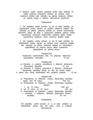2. Správny orgán vyberie poplatok podľa tejto položky vo
výške polovice príslušnej sadzby, ak vydáva nový
cestovný doklad ako náhradu za platný cestovný doklad
pri zápise údaja o ťažkom zdravotnom postihnutí.
Oslobodenie
1. Od poplatku podľa písmen a) až d) tejto položky sú
oslobodené osoby, ktorým sa vydáva cestovný doklad ako
náhrada za platný cestovný doklad pri zmene nezavinenej
občanom, alebo ak bola v cestovnom doklade zistená chyba
zapríčinená výrobcom cestovného dokladu alebo chyba
zapríčinená orgánom, ktorý cestovný doklad vydal.
2. Od poplatku podľa písmen a) až d) tejto položky sú
oslobodené osoby, ktorým sa vydáva nový cestovný doklad
ako náhrada za platný cestovný doklad pri obmedzení
spôsobilosti na právne úkony alebo pozbavení
spôsobilosti na právne úkony.
Položka 244
Vystavenie sprievodného listu na prepravu telesných
pozostatkov zosnulého
10 eur
Položka 245
a) Konanie o vydanie osvedčenia o štátnom občianstve
Slovenskej republiky
10 eur
b) Konanie o vydanie potvrdenia o štátnom občianstve
Slovenskej republiky osoby ku dňu jej úmrtia alebo
k inému dňu, ktorý predchádza dňu podania žiadosti
10 eur
Položka 246
a) Prepustenie zo štátneho zväzku
osoby nad 18 rokov
b) Prepustenie zo štátneho zväzku
dieťaťa
1. do 15 rokov
2. od 15 rokov do 18 rokov
c) Prepustenie zo štátneho zväzku
v súvislosti s udelením štátneho
republiky

Slovenskej republiky
700 eur
Slovenskej republiky
200 eur
350 eur
Slovenskej republiky
občianstva Českej
20 eur

Oslobodenie
Od poplatku podľa písmen a) a c) tejto
oslobodené osoby nad 65 rokov veku
dôchodcovia.

položky sú
a invalidní

 