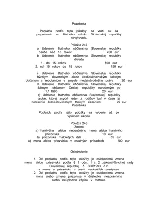 Poznámka
Poplatok
prepusteniu

podľa tejto položky
zo štátneho zväzku
nevyhovelo.

Položka 247
a) Udelenie štátneho občianstva
osobe nad 18 rokov
b) Udelenie štátneho občianstva
dieťaťu
1. do 15 rokov
2. od 15 rokov do 18 rokov

sa vráti, ak sa
Slovenskej republiky

Slovenskej republiky
700 eur
Slovenskej republiky
100 eur
150 eur

c) Udelenie štátneho občianstva Slovenskej republiky
bývalým slovenským alebo československým štátnym
občanom a reoptantom v zmysle medzinárodného práva
20 eur
d) Udelenie štátneho občianstva Slovenskej republiky
štátnym občanom Českej republiky narodeným po
1.1.1993
20 eur
e) Udelenie štátneho občianstva Slovenskej republiky
osobe, ktorej aspoň jeden z rodičov bol v čase jej
narodenia československým štátnym občanom
20 eur
Poznámka
Poplatok

podľa

tejto položky sa
vykonaní úkonu.

vyberie

až

po

Položka 248
Zmena
a) hanlivého alebo neosobného mena alebo hanlivého
priezviska
10 eur
b) priezviska maloletých detí
35 eur
c) mena alebo priezviska v ostatných prípadoch
200 eur
Oslobodenie
mena

1. Od poplatku podľa tejto položky je oslobodená zmena
alebo priezviska podľa § 7 ods. 1 a 2 zákonaNárodnej rady
Slovenskej republiky č. 300/1993 Z.z.
o mene a priezvisku v znení neskorších predpisov.
2. Od poplatku podľa tejto položky je oslobodená zmena
mena alebo zmena priezviska v dôsledku nesprávneho
alebo neúplného zápisu v matrike.

 