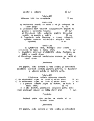 závetov a podobne

50 eur

Položka 253
Vidovanie listín bez osvedčenia

10 eur

Položka 254
a) Osvedčenie podpisu na listine a na jej rovnopise, za
každý podpis
10 eur
b) Osvedčenie listín vydaných cudzozemskými orgánmi na
použitie v Slovenskej republike
20 eur
c) Osvedčenie listín vydaných orgánmi Slovenskej
republiky na použitie v cudzine
20 eur
d) Osvedčenie podľa Dohovoru o zrušení požiadavky
vyššieho overenia zahraničných verejných listín
(apostilla)
20 eur
Položka 255
a) Vyhotovenie odpisu (fotokópie) listiny vrátane
osvedčenia, za každú aj začatú stranu
10 eur
b) Osvedčenie správnosti predloženého odpisu (fotokópie), za
každú aj začatú stranu
10 eur
c) Osvedčenie správnosti predloženého prekladu, za každú aj
začatú stranu
20 eur
Oslobodenie
Od poplatku podľa písmena c) tejto položky je oslobodené
osvedčenie správnosti prekladu záznamu pohovoru so žiadateľom
o udelenie pobytu do štátneho jazyka.
Položka 256
Vyhotovenie prekladu spisového materiálu
a) do slovenského jazyka, za každú aj začatú stranu
20 eur
b) zo slovenského jazyka, za každú aj začatú stranu
30 eur
c) z jedného cudzieho jazyka do druhého, za každú aj
začatú stranu
35 eur
d) z (do) čínskeho, japonského, kórejského jazyka alebo
iných znakových jazykov, za každý slovný znak
1 euro
Poznámka
Poplatok

podľa

tejto položky sa
vykonaní úkonu.

vyberie

až

po

Oslobodenie
Od poplatku podľa písmena a) tejto položky je oslobodené

 